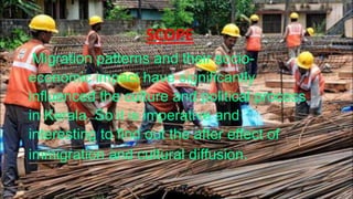 SCOPE
Migration patterns and their socio-
economic impact have significantly
influenced the culture and political process
in Kerala. So it is imperative and
interesting to find out the after effect of
immigration and cultural diffusion.
 