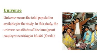 Universe
Universe means the total population
available for the study. In this study, the
universe constitutes all the immigrant
employees working in Idukki (Kerala).
 