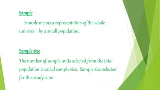 Sample
Sample means a representation of the whole
universe by a small population.
Sample size
The number of sample units selected from the total
population is called sample size. Sample size selected
for this study is 60.
 