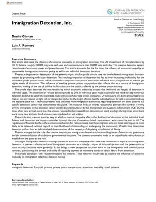 Original Article
Immigration Detention, Inc.
Denise Gilman
The University of Texas School of Law
Luis A. Romero
Southwestern University
Executive Summary
This article addresses the influence of economic inequality on immigration detention. The US Department of Homeland Security
(DHS) detains roughly 350,000 migrants each year and maintains more than 30,000 beds each day. This massive detention system
raises issues of economic power and powerlessness. This article connects, for the first time, the influence of economic inequality on
system-wide immigration detention policy as well as on individual detention decisions.
The article begins with a description of the systemic impact that for-profit prisons have had on the federal immigration detention
system, by promoting wide-scale detention. The resulting expansion of detention has led to ever-increasing profitability for the
private for-profit prison sector, which allows the companies to exercise even more influence over policymakers to achieve yet
higher levels of detention. The influence of wealthy private prison corporations also affects the very nature of immigration
detention, leading to the use of jail-like facilities that are the product offered by the private prison industry.
The article then describes the mechanisms by which economic inequality dictates the likelihood and length of detention in
individual cases. The detention or release decisions made by DHS in individual cases must account for the need to keep numerous
detention beds full to satisfy the contracts made with powerful private prison companies. DHS regularly sets bond amounts at levels
that are not correlated to flight risk or danger, but rather to the length of time that the individual must be held in detention to keep
the available space full. The article presents data, obtained from immigration authorities, regarding detention and bond patterns at a
specific detention center that demonstrate this point. The research finds an inverse relationship between the number of newly
arriving immigrants in the detention center and the bond amounts set by US Immigration and Customs Enforcement (ICE). During
times when new arrivals were few, the amount required to be released from detention on bond was high; during times when there
were many new arrivals, bond amounts were reduced or set at zero.
The article also presents another way in which economic inequality affects the likelihood of detention at the individual level.
Release and detention are largely controlled through the use of monetary bond requirements, which must be paid in full. The
regular use of financial bonds as the exclusive mechanism for release means that those migrants who are most able to pay are most
likely to be released, without regard to their likelihood of absconding or endangering the community. Wealth thus determines
detention rather than an individualized determination of the necessity of depriving an individual of liberty.
The article urges that the role of economic inequality in immigration detention raises troubling issues of democratic governance
and the commodification of traditional governmental functions. The current system also leads to an unjustifiable redistribution of
wealth from the poor to the rich.
Looking at immigration detention through the lens of economic inequality offers new lines of theoretical inquiry into immigration
detention. It connects the discussion of immigration detention to scholarly critiques of for-profit prisons and the privatization of
state security functions more generally. It also brings a new perspective to prior work in the immigration and criminal justice
contexts, questioning the fairness and utility of requiring payment of monetary bonds to obtain liberty from detention.
The article concludes with recommendations for reform. These reforms would help to sideline the influence of economic
inequality in immigration detention decision making.
Keywords
immigrant detention, for-profit prisons, private prison corporations, economic inequality, bond patterns
Corresponding Author:
Denise Gilman, The University of Texas School of Law, 727 E. Dean Keeton St., Austin, TX 78705, USA.
Email: dgilman@law.utexas.edu
Journal on Migration and Human Security
1-16
ª The Author(s) 2018
Reprints and permission:
sagepub.com/journalsPermissions.nav
DOI: 10.1177/2311502418765414
journals.sagepub.com/home/mhs
 