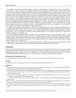 In recognition of the need to diminish the influence of the private prison industry to implement other reforms, government con-
tracting with private prison companies for immigration detention and related programs should be the rare exception rather than the
rule. As long as private prison companies profit from government contracts and then use their resulting wealth to influence deten-
tion policy, and as long as they see prospects for maintaining or increasing future profits through similar contracts, these companies
will impede reforms that would hurt their interests. For this reason, the principal private prison companies expressed great concern
at the end of 2016, when the Department of Justice indicated an intention to move away from contracting for bed space with private
prison companies.35
They engaged in lobbying to preserve their role and, on President Trump’s assumption to office, achieved a
reversal of the Department of Justice plan to move away from privatized detention. That reversal was further buttressed by exec-
utive orders mandating expanded immigration detention (Gilbert 2017). Any effort to break the cycle of corporate influence and
expansive immigration detention will need to act firmly to sideline private prison companies. To the extent that private for-profit
prison companies retain any role in immigration detention, robust independent mechanisms must be adopted to ensure accountabil-
ity in connection with for-profit prison industry contracts and facilities.
In addition, the presumption of liberty should be restored in the immigration detention system, with detention permitted only in
the exceptional case when adequate justification exists. If this constitutional standard were rigorously observed, corporate influence
would find no foothold for pushing expansive detention. And if proper justifications for detention, relating to flight risk or danger to
the community, were the only factors considered in making custody decisions, income inequality would have no impact on the
likelihood of detention in individual cases.
The use of monetary bond requirements as a condition of release should be drastically reduced. Without this measure, wealth
rather than risk will determine who is deprived of liberty. The immigration detention system could follow models found in the crim-
inal justice system. These models allow for release without a monetary payment in most cases. They favor adoption of other mea-
sures that address specific risk factors and lead to low levels of flight or danger while avoiding the discriminatory effects of making
release contingent on one’s ability to pay.
Finally, further research on the role of money in immigration detention is needed. This is an area ripe for further inquiry, through
a multidisciplinary approach that includes economists, political scientists, sociologists, and legal scholars.
Conclusion
Human rights and constitutional law principles that address unnecessary and unjustified incarceration may offer a more direct
response to the set of issues raised by economic inequality in the immigration detention context. By looking at economic inequality
and tracking the influence of money, however, new approaches to a very serious problem may become visible. The crisis caused by
unjustified and harmful immigration detention is severe enough that all possible responses should be considered.
Declaration of Conflicting Interests
The author(s) declared no potential conflicts of interest with respect to the research, authorship, and/or publication of this article.
Funding
The author(s) received no financial support for the research, authorship, and/or publication of this article.
References
ABA (American Bar Association). 2012. ABA Civil Immigration Detention Standards. Washington, DC: ABA. http://www.americanbar.org/con
tent/dam/aba/administrative/immigration/abaimmdetstds.authcheckdam.pdf.
ACLU (American Civil Liberties Union). 2016. “Shutting Down the Profiteers: Why and How the Department of Homeland Security Should Stop
Using Private Prisons.” White paper. New York: ACLU. https://www.aclu.org/sites/default/files/field_document/white_paper_09-30-16_
released_for_web-v1-opt.pdf.
Bova, Gus. 2017a. “Bill to License ‘Baby Jails’ as Child Care Facilities Clears First Legislative Hurdle.” Texas Observer, April 26. https://
www.texasobserver.org/family-detention-baby-jails-texas/.
———. 2017b. “Locked in Limbo.” Texas Observer, February 28. https://www.texasobserver.org/locked-limbo-immigrant-detention-trump-
ankle-monitors/.
Burnett, John. 2015. “As Asylum Seekers Swap Prison Beds for Ankle Bracelets, Same Firm Profits.” NPR, November 13. http://www.npr.org/
2015/11/13/455790454/as-asylum-seekers-swap-prison-beds-for-ankle-bracelets-same-firm-profits.
Carson, Bethany, and Eleana Diaz. 2015. Payoff: How Congress Ensures Private Prison Profit with an Immigrant Detention Quota. Austin, TX:
Grassroots Leadership. https://grassrootsleadership.org/reports/payoff-how-congress-ensures-private-prison-profit-immigrant-detention-
quota.
35
See CoreCivic (2016), citing the DOJ announcement eight different times as a potential concern for profits.
Gilman and Romero 13
 