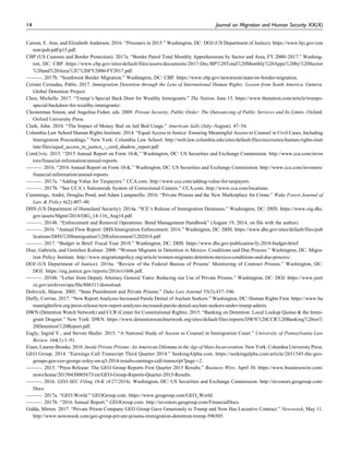 Carson, E. Ann, and Elizabeth Anderson. 2016. “Prisoners in 2015.” Washington, DC: DOJ (US Department of Justice). https://www.bjs.gov/con
tent/pub/pdf/p15.pdf.
CBP (US Customs and Border Protection). 2017a. “Border Patrol Total Monthly Apprehensions by Sector and Area, FY 2000–2017.” Washing-
ton, DC: CBP. https://www.cbp.gov/sites/default/files/assets/documents/2017-Dec/BP%20Total%20Monthly%20Apps%20by%20Sector
%20and%20Area%2C%20FY2000-FY2017.pdf.
———. 2017b. “Southwest Border Migration.” Washington, DC: CBP. https://www.cbp.gov/newsroom/stats/sw-border-migration.
Ceriani Cernadas, Pablo. 2017. Immigration Detention through the Lens of International Human Rights: Lesson from South America. Geneva:
Global Detention Project.
Chen, Michelle. 2017. “Trump’s Special Back Door for Wealthy Immigrants.” The Nation, June 15. https://www.thenation.com/article/trumps-
special-backdoor-for-wealthy-immigrants/.
Chesterman Simon, and Angelina Fisher, eds. 2009. Private Security, Public Order: The Outsourcing of Public Services and Its Limits. Oxford:
Oxford University Press.
Clark, John. 2010. “The Impact of Money Bail on Jail Bed Usage.” American Jails (July–August): 47–54.
Columbia Law School Human Rights Institute. 2014. “Equal Access to Justice: Ensuring Meaningful Access to Counsel in Civil Cases, Including
Immigration Proceedings.” New York: Columbia Law School. http://web.law.columbia.edu/sites/default/files/microsites/human-rights-insti
tute/files/equal_access_to_justice_-_cerd_shadow_report.pdf.
CoreCivic. 2015. “2015 Annual Report on Form 10-K.” Washington, DC: US Securities and Exchange Commission. http://www.cca.com/inves
tors/financial-information/annual-reports.
———. 2016. “2016 Annual Report on Form 10-K.” Washington, DC: US Securities and Exchange Commission. http://www.cca.com/investors/
financial-information/annual-reports.
———. 2017a. “Adding Value for Taxpayers.” CCA.com. http://www.cca.com/adding-value-for-taxpayers.
———. 2017b. “See CCA’s Nationwide System of Correctional Centers.” CCA.com. http://www.cca.com/locations.
Cummings, Andre´, Douglas Pond, and Adam Lamparello. 2016. “Private Prisons and the New Marketplace for Crime.” Wake Forest Journal of
Law & Policy 6(2):407–40.
DHS (US Department of Homeland Security). 2014a. “ICE’s Release of Immigration Detainees.” Washington, DC: DHS. https://www.oig.dhs.
gov/assets/Mgmt/2014/OIG_14-116_Aug14.pdf.
———. 2014b. “Enforcement and Removal Operations: Bond Management Handbook” (August 19, 2014, on file with the author).
———. 2016. “Annual Flow Report: DHS Immigration Enforcement: 2016.” Washington, DC: DHS. https://www.dhs.gov/sites/default/files/pub
lications/DHS%20Immigration%20Enforcement%202016.pdf.
———. 2017. “Budget in Brief: Fiscal Year 2018.” Washington, DC: DHS. https://www.dhs.gov/publication/fy-2018-budget-brief.
Diaz, Gabriela, and Gretchen Kuhner. 2008. “Women Migrants in Detention in Mexico: Conditions and Due Process.” Washington, DC: Migra-
tion Policy Institute. http://www.migrationpolicy.org/article/women-migrants-detention-mexico-conditions-and-due-process/.
DOJ (US Department of Justice). 2016a. “Review of the Federal Bureau of Prisons’ Monitoring of Contract Prisons.” Washington, DC:
DOJ. https://oig.justice.gov/reports/2016/e1606.pdf.
———. 2016b. “Letter from Deputy Attorney General Yates: Reducing our Use of Private Prisons.” Washington, DC: DOJ. https://www.justi
ce.gov/archives/opa/file/886311/download.
Dolovich, Sharon. 2005. “State Punishment and Private Prisons.” Duke Law Journal 55(3):437–546.
Duffy, Corrine. 2017. “New Report Analyzes Increased Parole Denial of Asylum Seekers.” Washington, DC: Human Rights First. https://www.hu
manrightsfirst.org/press-release/new-report-analyzes-increased-parole-denial-asylum-seekers-under-trump-admin.
DWN (Detention Watch Network) and CCR (Center for Constitutional Rights). 2015. “Banking on Detention: Local Lockup Quotas & the Immi-
grant Dragnet.” New York: DWN. https://www.detentionwatchnetwork.org/sites/default/files/reports/DWN%20CCR%20Banking%20on%
20Detention%20Report.pdf.
Eagly, Ingrid V., and Steven Shafer. 2015. “A National Study of Access to Counsel in Immigration Court.” University of Pennsylvania Law
Review 164(1):1–91.
Eisen, Lauren-Brooke. 2018. Inside Private Prisons: An American Dilemma in the Age of Mass Incarceration. New York: Columbia University Press.
GEO Group. 2014. “Earnings Call Transcript Third Quarter 2014.” SeekingAlpha.com. https://seekingalpha.com/article/2651545-the-geo-
groups-geo-ceo-george-zoley-on-q3-2014-results-earnings-call-transcript?page¼2.
———. 2015. “Press Release: The GEO Group Reports First Quarter 2015 Results.” Business Wire, April 30. https://www.businesswire.com/
news/home/20150430005673/en/GEO-Group-Reports-Quarter-2015-Results.
———. 2016. GEO SEC Filing 10-K (4/27/2016). Washington, DC: US Securities and Exchange Commission. http://investors.geogroup.com/
Docs.
———. 2017a. “GEO World.” GEOGroup.com. https://www.geogroup.com/GEO_World.
———. 2017b. “2016 Annual Report.” GEOGroup.com. http://investors.geogroup.com/FinancialDocs.
Gidda, Mirren. 2017. “Private Prison Company GEO Group Gave Generously to Trump and Now Has Lucrative Contract.” Newsweek, May 11.
http://www.newsweek.com/geo-group-private-prisons-immigration-detention-trump-596505.
14 Journal on Migration and Human Security XX(X)
 