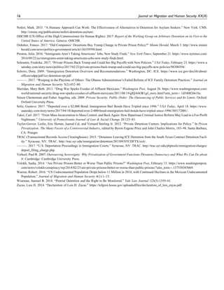 Noferi, Mark. 2015. “A Humane Approach Can Work: The Effectiveness of Alternatives to Detention for Asylum Seekers.” New York: CMS.
http://cmsny.org/publications/noferi-detention-asylum/.
OHCHR (UN Office of the High Commissioner for Human Rights). 2017. Report of the Working Group on Arbitrary Detention on its Visit to the
United States of America. Geneva: OHCHR.
Ordon˜ez, Franco. 2017. “Did Companies’ Donations Buy Trump Change in Private Prison Policy?” Miami Herald, March 3. http://www.miami
herald.com/news/politics-government/article136339598.html.
Preston, Julia. 2016. “Immigrants Aren’t Taking Americans’ Jobs, New Study Finds.” New York Times, September 21. https://www.nytimes.com/
2016/09/22/us/immigrants-arent-taking-americans-jobs-new-study-finds.html.
Schouten, Fredreka. 2017. “Private Prisons Back Trump and Could See Big Payoffs with New Policies.” USA Today, February 23. https://www.u
satoday.com/story/news/politics/2017/02/23/private-prisons-back-trump-and-could-see-big-payoffs-new-policies/98300394/.
Schriro, Dora. 2009. “Immigration Detention Overview and Recommendations.” Washington, DC: ICE. https://www.ice.gov/doclib/about/
offices/odpp/pdf/ice-detention-rpt.pdf.
———. 2017. “Weeping in the Playtime of Others: The Obama Administration’s Failed Reform of ICE Family Detention Practices.” Journal on
Migration and Human Security 5(2):452–80.
Sheridan, Mary Beth. 2011. “Drug War Sparks Exodus of Affluent Mexicans.” Washington Post, August 26. https://www.washingtonpost.com/
world/national-security/drug-war-sparks-exodus-of-affluent-mexicans/2011/08/19/gIQA6OR1gJ_story.html?utm_term¼.1d54082661bc.
Simon Chesterman and Fisher Angelina, eds. 2009. Private Security, Public Order: The Outsourcing of Public Services and Its Limits. Oxford:
Oxford University Press.
Solis, Gustavo. 2017. “Deported over a $2,000 Bond: Immigration Bail Bonds Have Tripled since 1996.” USA Today, April 18. https://www.
usatoday.com/story/news/2017/04/18/deported-over-2-000-bond-immigration-bail-bonds-have-tripled-since-1996/305172001/.
Takei, Carl. 2017. “From Mass Incarceration to Mass Control, and Back Again: How Bipartisan Criminal Justice Reform May Lead to a For-Profit
Nightmare.” University of Pennsylvania Journal of Law & Social Change 20:125–83.
Taylor-Grover, Leslie, Eric Hornet, Juarod Cal, and Vernard Sterling Jr. 2012. “Private Detention Centers: Implications for Policy.” In Prison
Privatization: The Many Facets of a Controversial Industry, edited by Byron Eugene Price and John Charles Morris, 183–98. Santa Barbara,
CA: Praeger.
TRAC (Transactional Records Access Clearinghouse). 2015. “Detainees Leaving ICE Detention from the South Texas Contract Detention Facil-
ity.” Syracuse, NY: TRAC. http://trac.syr.edu/immigration/detention/201509/STCDFTX/exit/.
———. 2017. “U.S. Deportation Proceedings in Immigration Courts.” Syracuse, NY: TRAC. http://trac.syr.edu/phptools/immigration/charges/
deport_filing_charge.php.
Verkuil, Paul R. 2007. Outsourcing Sovereignty: Why Privatization of Government Functions Threatens Democracy and What We Can Do about
It. Cambridge: Cambridge University Press.
Volokh, Sasha. 2014. “Are Private Prisons Better or Worse Than Public Prisons?” Washington Post, February 15. https://www.washingtonpost.
com/news/volokh-conspiracy/wp/2014/02/25/are-private-prisons-better-or-worse-than-public-prisons/?utm_term¼.137558385b69.
Warren, Robert. 2016. “US Undocumented Population Drops below 11 Million in 2014, with Continued Declines in the Mexican Undocumented
Population.” Journal of Migration and Human Security 4(1):1–15.
Wiseman, Samuel R. 2014. “Pretrial Detention and the Right to Be Monitored.” Yale Law Journal 123(5):1359–61.
Zayas, Luis H. 2014. “Declaration of Luis H. Zayas.” https://lofgren.house.gov/uploadedfiles/declaration_of_luis_zayas.pdf.
16 Journal on Migration and Human Security XX(X)
 