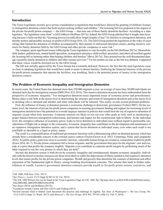 Introduction
The Texas Legislature recently gave serious consideration to legislation that would have allowed the granting of childcare licenses
to immigration detention centers that hold asylum-seeking mothers and children.1
The licensing bill was proposed at the request of
the private for-profit prison company — the GEO Group — that runs one of these family detention facilities. According to a state
legislator, “the legislation came from” a GEO lobbyist (Hoffman 2017a). Indeed, the GEO Group admitted that it sought state licen-
sing because it believed that the “licensing process [would] allow longer lengths of stay” for families in immigration detention, and
thereby protect and possibly increase its profits (GEO Group 2016, 32). The GEO Group pushed the legislation in the wake of court
rulings that limited the detention of children accompanied by their parents in unlicensed detention centers, putting lucrative con-
tracts for family detention held by the GEO Group and other private companies at some risk.2
The company spent significant money lobbying the Texas legislature to vote favorably on the bill (Hoffman 2017a). Meanwhile,
faith leaders, pediatricians, mental health specialists, immigration attorneys, child welfare specialists, and others all testified against
the licensing bill as harming rather than helping children and families3
(Bova 2017a). They pointed out the well-documented dam-
age caused by family detention to children and other trauma survivors.4
Yet for months on end, as the bill was debated, it appeared
that these voices would be drowned out by the GEO Group.
The bill was initially approved by the Texas Senate but eventually defeated. However, the fact that the state legislature came
so close to adopting legislation that would have made it easier to detain families, furthering the financial interests of the private
for-profit prison companies that operate the facilities, was troubling. Such is the potential power of money in the immigration
detention context.
The Problem of Economic Inequality and Immigration Detention
In recent years, the United States has detained more than 350,000 migrants a year; an average of more than 30,000 individuals are
detained each day for immigration reasons (DHS 2016; ICE 2016). This massive detention structure has been understudied from the
perspective of economic inequality.5
Yet immigration detention raises important issues of economic power and powerlessness.
Money plays a role both at the macro level in determining the structure and extent of immigration detention and at the micro level
in dictating who is detained and whether and when individuals will be released. This reality reveals several profound problems.
First, the influence of money in detention presents a worrisome challenge to democratic governance (Verkuil 2007). On the sys-
temic level, the interests of private for-profit prison companies in securing government funding and support for increasing levels of
immigration detention have the potential to override taxpayer interests in policies that would limit the use of expensive detention of
migrants except when truly necessary. Corporate interests are likely to win out over other goals as well, such as maintaining a
proper balance between immigration enforcement, and fairness and respect for the constitutional right to liberty. At the individual
level, the corruptive influence of economic power works to favor detention in individual cases without regard to permissible con-
siderations of flight risk or danger to the community. Economic inequality thus contributes to the development and maintenance of
an expansive immigration detention system, and a system that favors detention in individual cases, even when such result is not
justifiable or desirable as a legal or policy matter.
The result is a commodification of traditional government functions with a dehumanizing effect on detained persons, which has
already been a considerable concern in the criminal justice context (Taylor-Grover et al. 2012; Cummings, Pond, and Lamparello
2016). As public policy goals lose sway to economic interests, vulnerable human beings are treated as commodities traded for profit
(Eisen 2018, 46–7). Private prison companies bid to house migrants, and the government then pays for the migrants’ care and cus-
tody at a price that profits the company mightily. Migrants even contribute to corporate profit margins by performing much of the
labor required to run the very prisons in which they are held.6
Second, the detention system is both driven by economic inequality and simultaneously deepens economic inequality. Individ-
uals with the fewest economic resources are those most likely to suffer the deprivations of liberty needed to fuel expansive detention
levels that ensure profits for the private prison companies. Wealth and poverty thus determine the contours of detention and affect
enjoyment of the fundamental right to liberty, raising troubling discrimination concerns. This scheme then leads to further redis-
tribution of wealth. Lucrative government detention contracts provide wealth to for-profit prison owners, executives, and
1
S.B. 1080, 85th Sess. (Tex. 2017).
2
See Flores v. Lynch, 212 F.Supp.3d 907 (C.D. Cal. 2015).
3
The S.B. 1080 Witness list can be found at the Texas Legislative Page for S.B. 1080, ftp://ftp.legis.state.tx.us/bills/85R/witlistbill/html/senate_
bills/SB01000_SB01099/SB01018S.HTM.
4
See Zayas (2014) and Hoffman (2017b).
5
Exceptions include Carson and Diaz (2015) and Gruberg (2015).
6
Several lawsuits filed in federal court document this practice and challenge its legality. See State of Washington v. The Geo Group, No.
17-2-11422-2 (Sup. Ct. Wash. 2017); and Menocal v. The Geo Group, 2018 WL 797165 (10th Cir. Feb. 9, 2018).
2 Journal on Migration and Human Security XX(X)
 
