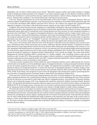 shareholders, who are likely to hold economic power already.7
Meanwhile, taxpayers without such wealth contribute to company
profits by funding government payments to the companies. Low-income migrants caught up in the detention machinery and their
families lose the detainee’s income and then must pay expensive bond amounts to achieve release, plunging many families into
poverty. Detention thus contributes to the rich becoming richer while the poor become poorer.
To be sure, financial considerations are not the only determinants of the extent or nature of immigration detention. There are
certainly examples of rapid detention expansion, even when private prison corporations and monetary bond requirements play little
or no role (Diaz and Kuhner 2008; Majcher and Flynn 2014). However, the evidence also suggests that a detention-focused
approach to migration is less likely to take hold when economic interests are not in play (Ceriani Cernadas 2017).
In addition, other factors beyond economic inequality have undoubtedly contributed to wide-scale immigration detention in the
United States, but these other explanatory factors for detention cannot be fully separated from the influence of money. Disregard for
fundamental human rights and US constitutional norms limiting detention has been necessary for mass immigration detention to
take hold in the United States.8
The expansion of immigration detention is also explained in part by “tough on crime” politics, sys-
temic racial injustice, a discourse that dehumanizes immigrants, and citizens-first ideological beliefs (Landay 1996; Gilman 2016).
The strong law enforcement culture of immigration agencies and their officers also contributes to a focused reliance on detention,
particularly since these agencies are “ill-equipped” to innovate with approaches or tools other than correctional-style detention
(Schriro 2017, 457). Economic inequality, however, informs the discourse that supports these factors favoring detention.
Those actors with economic power direct the terms of the discussion so that their power and wealth are seen as positive attri-
butes, minimizing scrutiny of their actions that cause economic suffering to detainees and their families.9
Corporations are able to
depict themselves as providing efficient solutions for the government while creating jobs and contributing to the economy. In con-
trast, immigrants with limited resources are negatively viewed, even when they have arrived seeking refugee protection and regard-
less of the positive impact that they may have on the economy (Kallick and Mathema 2016; Preston 2016; Leanos 2017). Recent
discussions around the reopening of a detention facility in Raymondville, Texas, provide an example. The owner of the facility,
Management & Training Corporation (MTC), asserted that it is a “quality company” with “everything in place to make sure our
facilities are safe” (Leanos 2017). When presented with evidence of abusive conditions so extreme that both immigration and crim-
inal justice authorities previously found the facility unfit, MTC’s response deflected responsibility to those in detention, stating that
“inmates, or detainees, at times will attempt to cause problems.”
Given that economic inequality does not fully explain the current immigration detention system, addressing the role of money
will not lead to an immediate cure for the problematic aspects of immigration detention. Looking at immigration detention through
the lens of economic inequality does, however, offer new insights. This approach has the potential to open important new lines of
theoretical inquiry into immigration detention. It connects the discussion of immigration detention to scholarly critiques of for-
profit prisons and the privatization of state security functions more generally (Dolovich 2005; Chesterman and Fisher 2009; DOJ
2016a, 2016b). It also brings a new perspective to prior work in the immigration and criminal justice contexts, questioning the fair-
ness and utility of requiring payment of monetary bonds to obtain liberty from detention (Gilman 2016).
At the same time, a focus on economic power and powerlessness may allow for the development of new advocacy strategies to
address immigration detention. By revealing financial influence, advocates may succeed in challenging decisions if they can estab-
lish that the decisions are motivated by profit rather than effective immigration policies. Such disclosure of financial influence
played a role in halting the passage of the Texas legislation that would have allowed for childcare licensing of family detention
centers. The legislation had significant momentum until press reports uncovered the role of private prison entities in its promotion
(Hoffman 2017a). By focusing on money, advocates may even succeed in creating economic pressures against detention, for exam-
ple by making previously profitable aspects of detention more expensive through litigation or public opinion campaigns.10
This article thus focuses on the impact of economic inequality on immigration detention and traces the role of money at all levels
of the system. It connects for the first time the influence of money on system-wide immigration detention policy with the impact on
individual detention decisions. It first describes the way in which economic inequality functions to promote wide-scale immigration
detention by considering the systemic impacts resulting from the involvement of for-profit prisons. It then describes the mechan-
isms by which wealth dictates the likelihood and length of detention in the individual cases that make up the overall system. In
doing so, it relies on data obtained from immigration authorities regarding detention and bond patterns at a specific detention facil-
ity. The article concludes with recommendations that would help to sideline the influence of economic inequality in immigration
detention decision making.
7
Some private prison companies are publicly traded, while others are privately held.
8
See Zadvydas v. Davis, 533 U.S. 678, 690–91 (2001), which provides that detention should be exceptional. See also Human Rights Comm., A v.
Australia, communication no. 560/1993, { 9.2 (Apr. 3, 1997), which provides that detention is arbitrary if not strictly “necessary.”
9
See CoreCivic (2017a), Geo Group (2017a), and Hoffman (2017d) for examples.
10
See McLeod (2017) and Takei (2017) for important cautionary notes about relying on economic arguments against detention.
Gilman and Romero 3
 