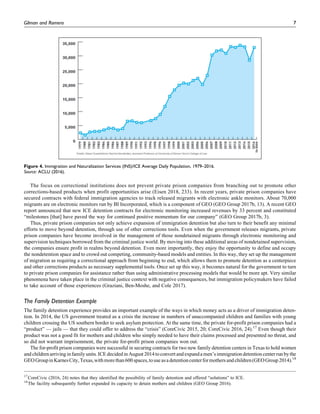 The focus on correctional institutions does not prevent private prison companies from branching out to promote other
corrections-based products when profit opportunities arise (Eisen 2018, 233). In recent years, private prison companies have
secured contracts with federal immigration agencies to track released migrants with electronic ankle monitors. About 70,000
migrants are on electronic monitors run by BI Incorporated, which is a component of GEO (GEO Group 2017b, 13). A recent GEO
report announced that new ICE detention contracts for electronic monitoring increased revenues by 33 percent and constituted
“milestones [that] have paved the way for continued positive momentum for our company” (GEO Group 2017b, 3).
Thus, private prison companies not only achieve expansion of immigration detention but also turn to their benefit any minimal
efforts to move beyond detention, through use of other corrections tools. Even when the government releases migrants, private
prison companies have become involved in the management of those nondetained migrants through electronic monitoring and
supervision techniques borrowed from the criminal justice world. By moving into these additional areas of nondetained supervision,
the companies ensure profit in realms beyond detention. Even more importantly, they enjoy the opportunity to define and occupy
the nondetention space and to crowd out competing, community-based models and entities. In this way, they set up the management
of migration as requiring a correctional approach from beginning to end, which allows them to promote detention as a centerpiece
and other corrections products as necessary supplemental tools. Once set up this way, it becomes natural for the government to turn
to private prison companies for assistance rather than using administrative processing models that would be more apt. Very similar
phenomena have taken place in the criminal justice context with negative consequences, but immigration policymakers have failed
to take account of those experiences (Graziani, Ben-Moshe, and Cole 2017).
The Family Detention Example
The family detention experience provides an important example of the ways in which money acts as a driver of immigration deten-
tion. In 2014, the US government treated as a crisis the increase in numbers of unaccompanied children and families with young
children crossing the US southern border to seek asylum protection. At the same time, the private for-profit prison companies had a
“product” — jails — that they could offer to address the “crisis” (CoreCivic 2015, 20; CoreCivic 2016, 24).17
Even though their
product was not a good fit for mothers and children who simply needed to have their claims processed and presented no threat, and
so did not warrant imprisonment, the private for-profit prison companies won out.
The for-profit prison companies were successful in securing contracts for two new family detention centers in Texas to hold women
and childrenarrivinginfamily units.ICE decided in August 2014toconvertand expanda men’s immigration detentioncenterrun bythe
GEOGroupinKarnesCity,Texas,withmorethan600spaces,touseasadetentioncenterformothersandchildren(GEOGroup2014).18
Figure 4. Immigration and Naturalization Services (INS)/ICE Average Daily Population, 1979–2016.
Source: ACLU (2016).
17
CoreCivic (2016, 24) notes that they identified the possibility of family detention and offered “solutions” to ICE.
18
The facility subsequently further expanded its capacity to detain mothers and children (GEO Group 2016).
Gilman and Romero 7
 