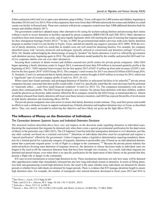 It then contracted with CoreCivic to open a new detention camp in Dilley, Texas, with space for 2,400 women and children, beginning in
December 2014(CoreCivic 2015). Prior to this expansion,there were fewer than 100 beds nationwide for women and children in a small
county-run facility in Pennsylvania. These new contracts with private companies created more than 3,000 additional detention beds for
women and children (Schriro 2017).
The government could have adopted many other alternatives for caring for asylum-seeking families and processing their claims
without a resort to secure detention in facilities operated by prison companies (MRS/USCCB and CMS 2015). Other alternatives
would have been more humane, less costly, and more legally legitimate while still meeting the goal of assuring that migrants appear
for their immigration hearings (Noferi 2015).19
In fact, in 2009, the government had ended a previous wide-scale family detention
program at another CoreCivic-run facility in Taylor, Texas, and did not identify any negative outcomes (ICE 2009). With the revi-
val of family detention, CoreCivic noted that its models were not well suited for detaining families. For example, the company
identified issues with “security protocols and techniques typically utilized in correctional and detention settings” (CoreCivic
2016, 34). Despite acknowledging the shortcomings of using its “product” for family detention, CoreCivic offered the government
such detention anyway, beginning again in 2014. The jail-like detention model pushed by the wealthy and powerful GEO and Cor-
eCivic corporate entities won out over other alternatives.
Securing these contracts to detain women and children ensured new profit centers for private prison companies. After GEO
began operating a family detention center in August 2014, it announced more than $30 million in increased quarterly profits at the
beginning of 2015: “GEO reported total revenues for the first quarter 2015 of $427.4 million up from total revenues of $393.1 mil-
lion for the first quarter 2014” (GEO Group 2015). The company’s total revenue for 2015 was almost $2 billion (GEO Group 2016,
3). Similarly, CoreCivic announced that its family detention center contract brought in $245 million in revenue for 2015, which was
a “significant” part of overall company profits (CoreCivic 2015, 34, 61).
When courts later found automatic and prolonged detention of families in unlicensed facilities to be unlawful,20
private prison
companies became concerned that their profits would suffer. CoreCivic specifically noted that the court decisions had the potential
to “materially affect . . . cash flows [and] financial condition” (CoreCivic 2015, 32). The companies immediately took steps to
ensure their continued profits. The GEO Group developed a new solution. On release from detention with their children, mothers
would be placed on an electronic ankle monitor offered by BI (a company owned by the GEO Group, as mentioned above). Almost
all mothers released from family detention still must wear these intrusive monitors, and GEO has enjoyed the profits of involvement
in both family detention and monitoring (Bova 2017b).
The private prison companies also took action to ensure that family detention would continue. They used their power and wealth
in efforts to seek a childcare license to support continued use of family detention and lengthier detention stays in Texas, as described
above. They very nearly succeeded in achieving this objective and have likely not given up the fight (Bova 2017a).
The Influence of Money on the Detention of Individuals
The Connection between Systemic Issues and Individual Detention Decisions
The structural realities described above have very real impacts on the decisions made regarding detention in individual cases,
thwarting the requirement that migrants be detained only when there exists a special governmental justification for the deprivation
of liberty in the particular case (ABA 2012). The US Supreme Court has held that immigration detention is civil detention, just like
any other custody not based on a criminal conviction.21
Detention of individuals therefore must be exceptional and requires a
“special justification” offered by the government. Unless Congress makes a legislative determination requiring mandatory deten-
tion for a limited period for a particular category of migrants, detention is permissible only if based on an individualized determi-
nation that a particular migrant poses “a risk of flight or a danger to the community.”22
Because the private prison industry has
achieved policies favoring mass detention of migrants, however, the detention or release decisions made in individual cases are
hinged to the need to fill the numerous detention beds that have been brought into existence. As a result, individual migrants are
detained and denied release, even when there is no specific justification for the deprivation of their liberty on the grounds that they
present a flight risk or danger to the community.
ICE uses several mechanisms to ensure high detention levels. These mechanisms determine not only how many will be detained
after apprehension (rather than immediately released) but also how long individuals remain in detention. In terms of filling deten-
tion beds and guaranteeing overall high detention levels, the result is the same whether more individuals are detained for shorter
periods or whether fewer individuals are detained for longer periods. There is evidence that ICE manages detention length to ensure
high detention rates. For example, the number of immigrants who entered detention decreased in fiscal years 2015 and 2016 in
19
See Flores v. Lynch, 212 F.Supp.3d 907.
20
Ibid.; and R.I.L-R v. Johnson, 80 F. Supp. 3d 164, 170–71 (D.D.C. 2015).
21
Zadvydas v. Davis, 533 U.S. at 690–91.
22
Demore v. Kim, 538 U.S., 532; 8 CFR § 236.1(c)(8); and Matter of Guerra, 24 I&N Dec. 37 (BIA 2006).
8 Journal on Migration and Human Security XX(X)
 
