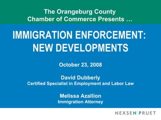 The Orangeburg County
  Chamber of Commerce Presents …

IMMIGRATION ENFORCEMENT:
    NEW DEVELOPMENTS
                October 23, 2008

                 David Dubberly
  Certified Specialist in Employment and Labor Law

                Melissa Azallion
               Immigration Attorney
 