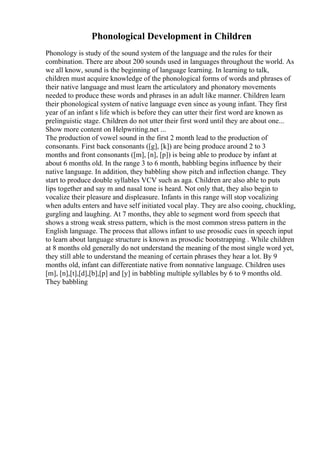 Phonological Development in Children
Phonology is study of the sound system of the language and the rules for their
combination. There are about 200 sounds used in languages throughout the world. As
we all know, sound is the beginning of language learning. In learning to talk,
children must acquire knowledge of the phonological forms of words and phrases of
their native language and must learn the articulatory and phonatory movements
needed to produce these words and phrases in an adult like manner. Children learn
their phonological system of native language even since as young infant. They first
year of an infant s life which is before they can utter their first word are known as
prelinguistic stage. Children do not utter their first word until they are about one...
Show more content on Helpwriting.net ...
The production of vowel sound in the first 2 month lead to the production of
consonants. First back consonants ([g], [k]) are being produce around 2 to 3
months and front consonants ([m], [n], [p]) is being able to produce by infant at
about 6 months old. In the range 3 to 6 month, babbling begins influence by their
native language. In addition, they babbling show pitch and inflection change. They
start to produce double syllables VCV such as aga. Children are also able to puts
lips together and say m and nasal tone is heard. Not only that, they also begin to
vocalize their pleasure and displeasure. Infants in this range will stop vocalizing
when adults enters and have self initiated vocal play. They are also cooing, chuckling,
gurgling and laughing. At 7 months, they able to segment word from speech that
shows a strong weak stress pattern, which is the most common stress pattern in the
English language. The process that allows infant to use prosodic cues in speech input
to learn about language structure is known as prosodic bootstrapping . While children
at 8 months old generally do not understand the meaning of the most single word yet,
they still able to understand the meaning of certain phrases they hear a lot. By 9
months old, infant can differentiate native from nonnative language. Children uses
[m], [n],[t],[d],[b],[p] and [y] in babbling multiple syllables by 6 to 9 months old.
They babbling
 