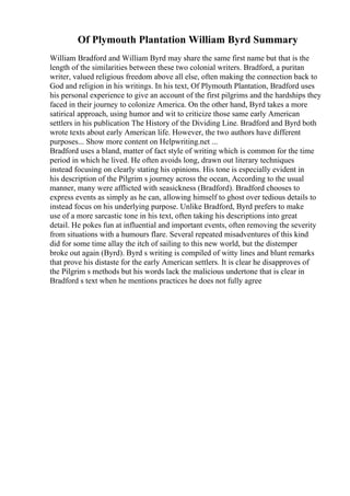 Of Plymouth Plantation William Byrd Summary
William Bradford and William Byrd may share the same first name but that is the
length of the similarities between these two colonial writers. Bradford, a puritan
writer, valued religious freedom above all else, often making the connection back to
God and religion in his writings. In his text, Of Plymouth Plantation, Bradford uses
his personal experience to give an account of the first pilgrims and the hardships they
faced in their journey to colonize America. On the other hand, Byrd takes a more
satirical approach, using humor and wit to criticize those same early American
settlers in his publication The History of the Dividing Line. Bradford and Byrd both
wrote texts about early American life. However, the two authors have different
purposes... Show more content on Helpwriting.net ...
Bradford uses a bland, matter of fact style of writing which is common for the time
period in which he lived. He often avoids long, drawn out literary techniques
instead focusing on clearly stating his opinions. His tone is especially evident in
his description of the Pilgrim s journey across the ocean, According to the usual
manner, many were afflicted with seasickness (Bradford). Bradford chooses to
express events as simply as he can, allowing himself to ghost over tedious details to
instead focus on his underlying purpose. Unlike Bradford, Byrd prefers to make
use of a more sarcastic tone in his text, often taking his descriptions into great
detail. He pokes fun at influential and important events, often removing the severity
from situations with a humours flare. Several repeated misadventures of this kind
did for some time allay the itch of sailing to this new world, but the distemper
broke out again (Byrd). Byrd s writing is compiled of witty lines and blunt remarks
that prove his distaste for the early American settlers. It is clear he disapproves of
the Pilgrim s methods but his words lack the malicious undertone that is clear in
Bradford s text when he mentions practices he does not fully agree
 