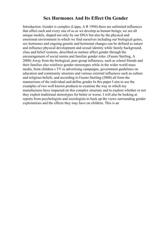 Sex Hormones And Its Effect On Gender
Introduction. Gender is complex (Lippa, A R 1994) there are unlimited influences
that affect each and every one of us as we develop as human beings; we are all
unique models, shaped not only by our DNA but also by the physical and
emotional environment in which we find ourselves including our biological genes,
sex hormones and ongoing genetic and hormonal changes can be defined as nature
and influence physical development and sexual identity while family background,
class and belief systems, described as nurture affect gender through the
encouragement of social norms and familiar gender roles. (Fausto Sterling, A
2008) Away from the biological, peer group influences, such as school friends and
their families also reinforce gender stereotypes while in the wider world mass
media, from children s TV to advertising campaigns, government guidelines on
education and community structure and various external influences such as culture
and religious beliefs, and according to Fausto Sterling (2008) all form the
mannerisms of the individual and define gender In this paper I aim to use the
examples of two well known products to examine the way in which toy
manufactures have impacted on this complex structure and to explore whether or not
they exploit traditional stereotypes for better or worse. I will also be looking at
reports from psychologists and sociologists to back up the views surrounding gender
exploitations and the effects they may have on children. This is an
 