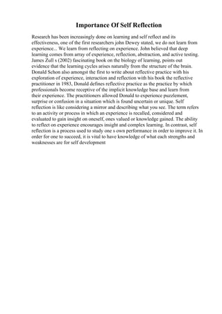 Importance Of Self Reflection
Research has been increasingly done on learning and self reflect and its
effectiveness, one of the first researchers john Dewey stated, we do not learn from
experience... We learn from reflecting on experience. John believed that deep
learning comes from array of experience, reflection, abstraction, and active testing.
James Zull s (2002) fascinating book on the biology of learning, points out
evidence that the learning cycles arises naturally from the structure of the brain.
Donald Schon also amongst the first to write about reflective practice with his
exploration of experience, interaction and reflection with his book the reflective
practitioner in 1983, Donald defines reflective practice as the practice by which
professionals become receptive of the implicit knowledge base and learn from
their experience. The practitioners allowed Donald to experience puzzlement,
surprise or confusion in a situation which is found uncertain or unique. Self
reflection is like considering a mirror and describing what you see. The term refers
to an activity or process in which an experience is recalled, considered and
evaluated to gain insight on oneself, ones valued or knowledge gained. The ability
to reflect on experience encourages insight and complex learning. In contrast, self
reflection is a process used to study one s own performance in order to improve it. In
order for one to succeed, it is vital to have knowledge of what each strengths and
weaknesses are for self development
 