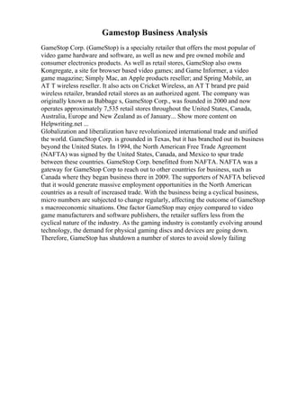 Gamestop Business Analysis
GameStop Corp. (GameStop) is a specialty retailer that offers the most popular of
video game hardware and software, as well as new and pre owned mobile and
consumer electronics products. As well as retail stores, GameStop also owns
Kongregate, a site for browser based video games; and Game Informer, a video
game magazine; Simply Mac, an Apple products reseller; and Spring Mobile, an
AT T wireless reseller. It also acts on Cricket Wireless, an AT T brand pre paid
wireless retailer, branded retail stores as an authorized agent. The company was
originally known as Babbage s, GameStop Corp., was founded in 2000 and now
operates approximately 7,535 retail stores throughout the United States, Canada,
Australia, Europe and New Zealand as of January... Show more content on
Helpwriting.net ...
Globalization and liberalization have revolutionized international trade and unified
the world. GameStop Corp. is grounded in Texas, but it has branched out its business
beyond the United States. In 1994, the North American Free Trade Agreement
(NAFTA) was signed by the United States, Canada, and Mexico to spur trade
between these countries. GameStop Corp. benefitted from NAFTA. NAFTA was a
gateway for GameStop Corp to reach out to other countries for business, such as
Canada where they began business there in 2009. The supporters of NAFTA believed
that it would generate massive employment opportunities in the North American
countries as a result of increased trade. With the business being a cyclical business,
micro numbers are subjected to change regularly, affecting the outcome of GameStop
s macroeconomic situations. One factor GameStop may enjoy compared to video
game manufacturers and software publishers, the retailer suffers less from the
cyclical nature of the industry. As the gaming industry is constantly evolving around
technology, the demand for physical gaming discs and devices are going down.
Therefore, GameStop has shutdown a number of stores to avoid slowly failing
 