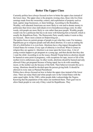 Better The Upper Class
Currently politics have always focused on how to better the upper class instead of
the lower class. The upper class is the property owning class, those who live from
earnings made from the ownership, control, and exploitation of property such as
land, capital, large businesses, or share holdings. According to the Boundless,
Wealthy, well educated Americans are more likely to vote and to donate money to
politicians than lower class individuals (www.boundlesssociology.com). In other
words, rich people are more likely to vote rather than poor people. Wealthy people
would vote for a politician that has to do more with bettering him or herself, which is
usually the Republican Party. The Democratic Party usually makes it seem as they
are focused... Show more content on Helpwriting.net ...
The parties focus on current groups of people to get what they want. For instance,
Republicans go to religious people and talk about abortion. It is seen as ending the
life of a child before it is even born. Abortions have a big impact throughout the
United States for women. Every type of ethnicity is involved. When it comes to
religion they are against it. Abortion is an issue upon the lower class. A lot of
young women happen to get pregnant at a young age, and then decide that they don
t want the child. According to on the issues, Donald Trump believes abortion should
be banned at some point in pregnancy, with exceptions for rape, incest or life of the
mother (www.ontheissues.org). In other words, abortions should be banned and only
allowed if they got pregnant because of being raped, has to do with something
incest, or the mother can die because of the birth. Their behavior towards this act is
wrong. Abortions should be decided upon the person giving birth. It should be
allowed in every state as Planned Parenthood.
Politics have always focused on how to better the upper class instead of the lower
class. There are many black and white people now in the United States with the
same equal rights. In the 1940 s white people didn t acknowledge the Negros.
Knowing that the population of the states out numbered them. Their goal was to
allow black people to vote only if they voted for Republicans. They
 
