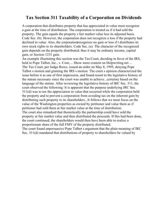 Tax Section 311 Taxability of a Corporation on Dividends
A corporation that distributes property that has appreciated in value must recognize
a gain at the time of distribution. The corporation is treated as if it had sold the
property. The gain equals the property s fair market value less its adjusted basis.
Code Sec. (b). However, the corporation does not recognize a loss if the property had
declined in value. Also, the corporationrecognizes no gain or loss if t distributes its
own stock rights to its shareholders. Code Sec. (a). The character of the recognized
gain depends on the property distributed; thus it may be ordinary income, capital
gain, or Section 1231 gain.
An example illustrating this section was the Tax Court, deciding in favor of the IRS,
held in Pope Talbot, Inc., v. Com,... Show more content on Helpwriting.net ...
The Tax Court, per Judge Ruwe, issued an order on May 8, 1995, denying Pope
Talbot s motion and granting the IRS s motion. The court s opinion characterized the
issue before it as one of first impression, and found resort to the legislative history of
the statute necessary since the court was unable to achieve...certainty based on the
language of the statute. After reviewing the legislative history of IRC Sec. 311, the
court observed the following: It is apparent that the purpose underlying IRC Sec.
311(d) was to tax the appreciation in value that occurred while the corporation held
the property and to prevent a corporation from avoiding tax on the inherent gain by
distributing such property to its shareholders...It follows that we must focus on the
value of the Washington properties as owned by petitioner and value them as if
petitioner had sold them at fair market value at the time of distribution.
The court also remarked that theoretically the partnership could have sold the
property at fair market value and then distributed the proceeds. If this had been done,
the court continued, the shareholders would then have been able to realize a
proportionate share of the full FMV of the property distributed.
The court found unpersuasive Pope Talbot s argument that the plain meaning of IRC
Sec. 311(d) mandated that distributions of property to shareholders be valued by
 