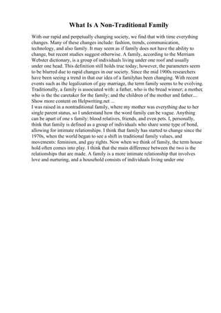 What Is A Non-Traditional Family
With our rapid and perpetually changing society, we find that with time everything
changes. Many of these changes include: fashion, trends, communication,
technology, and also family. It may seem as if family does not have the ability to
change, but recent studies suggest otherwise. A family, according to the Merriam
Webster dictionary, is a group of individuals living under one roof and usually
under one head. This definition still holds true today; however, the parameters seem
to be blurred due to rapid changes in our society. Since the mid 1900s researchers
have been seeing a trend in that our idea of a familyhas been changing. With recent
events such as the legalization of gay marriage, the term family seems to be evolving.
Traditionally, a family is associated with: a father, who is the bread winner; a mother,
who is the the caretaker for the family; and the children of the mother and father....
Show more content on Helpwriting.net ...
I was raised in a nontraditional family, where my mother was everything due to her
single parent status, so I understand how the word family can be vague. Anything
can be apart of one s family: blood relatives, friends, and even pets. I, personally,
think that family is defined as a group of individuals who share some type of bond,
allowing for intimate relationships. I think that family has started to change since the
1970s, when the world began to see a shift in traditional family values, and
movements: feminism, and gay rights. Now when we think of family, the term house
hold often comes into play. I think that the main difference between the two is the
relationships that are made. A family is a more intimate relationship that involves
love and nurturing, and a household consists of individuals living under one
 