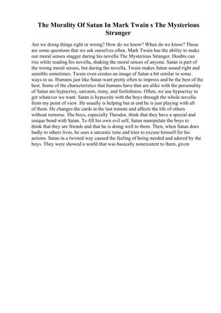 The Morality Of Satan In Mark Twain s The Mysterious
Stranger
Are we doing things right or wrong? How do we know? When do we know? Those
are some questions that we ask ourselves often. Mark Twain has the ability to make
our moral senses stagger during his novella The Mysterious Stranger. Doubts can
rise while reading his novella, shaking the moral senses of anyone. Satan is part of
the wrong moral senses, but during the novella, Twain makes Satan sound right and
sensible sometimes. Twain even creates an image of Satan a bit similar in some
ways to us. Humans just like Satan want pretty often to impress and be the best of the
best. Some of the characteristics that humans have that are alike with the personality
of Satan are hypocrisy, sarcasm, irony, and foolishness. Often, we use hypocrisy to
get whatever we want. Satan is hypocrite with the boys through the whole novella
from my point of view. He usually is helping but at end he is just playing with all
of them. He changes the cards at the last minute and affects the life of others
without remorse. The boys, especially Theodor, think that they have a special and
unique bond with Satan. To fill his own evil self, Satan manipulate the boys to
think that they are friends and that he is doing well to them. Then, when Satan does
badly to others lives, he uses a sarcastic tone and tries to excuse himself for his
actions. Satan in a twisted way caused the feeling of being needed and adored by the
boys. They were showed a world that was basically nonexistent to them, given
 