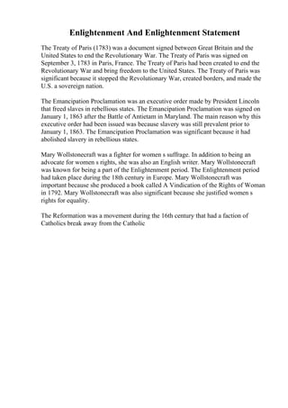 Enlightenment And Enlightenment Statement
The Treaty of Paris (1783) was a document signed between Great Britain and the
United States to end the Revolutionary War. The Treaty of Paris was signed on
September 3, 1783 in Paris, France. The Treaty of Paris had been created to end the
Revolutionary War and bring freedom to the United States. The Treaty of Paris was
significant because it stopped the Revolutionary War, created borders, and made the
U.S. a sovereign nation.
The Emancipation Proclamation was an executive order made by President Lincoln
that freed slaves in rebellious states. The Emancipation Proclamation was signed on
January 1, 1863 after the Battle of Antietam in Maryland. The main reason why this
executive order had been issued was because slavery was still prevalent prior to
January 1, 1863. The Emancipation Proclamation was significant because it had
abolished slavery in rebellious states.
Mary Wollstonecraft was a fighter for women s suffrage. In addition to being an
advocate for women s rights, she was also an English writer. Mary Wollstonecraft
was known for being a part of the Enlightenment period. The Enlightenment period
had taken place during the 18th century in Europe. Mary Wollstonecraft was
important because she produced a book called A Vindication of the Rights of Woman
in 1792. Mary Wollstonecraft was also significant because she justified women s
rights for equality.
The Reformation was a movement during the 16th century that had a faction of
Catholics break away from the Catholic
 