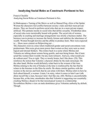 Analyzing Social Roles as Constructs Pertinent to Sex
Francis Chechile
Analyzing Social Roles as Constructs Pertinent to Sex.
In Shakespeare s Taming of the Shrew as well as Manuel Puig s Kiss of the Spider
Woman the characters feel conflict between society s rules and their more private
desires. They are forced to perform social roles that are in a more private respect
artificial. This pertains mostly to social roles that define sexuality. Elizabethan ideas
of social roles were inextricably bound with gender. The social role of women,
especially in courting and marriage arrangements was strictly a business matter. The
business was to protect or increase the family fortune and stabilize the inheritance of
wealth. Women brought dowries and the ability to produce heirs. Men were expected
to ... Show more content on Helpwriting.net ...
The characters exist in a time where traditional gender and social conventions were
predominant. Men were given more power than women as they were seen as more
logical and rational thinkers. This relates back to a scene where Molina and
Valentin are talking about women being gentile, and men being brutes. But if men
acted like women there wouldn t be any more torturers. And you, what would you
do without men? You re right. They re mostly brutes, but I like them. (29). This
reinforces the notion that Valentin s character abides by the male stereotype. On
the other hand, Molina would definitely relate back to the women of the time.
Molina relating to the role of females at the time is reinforced by the fact that he
relates to the heroines in the films he retells. He shares similar qualities with the
women in the movies and feels that he can relate with them. Molina refers to how he
feels about himself, a woman. Listen, I m sorry, when it comes to him I can t talk
about myself like a man, because I don t feel like one. (60). Molina is uncomfortable
because this, at the time, unorthodox idea that Valentin is suggesting was essentially
crushing Molina s dream to be that stereotypical women in a relationship.
Nevertheless Molina s view on male dominance gives Valentine authority by default.
Though
 