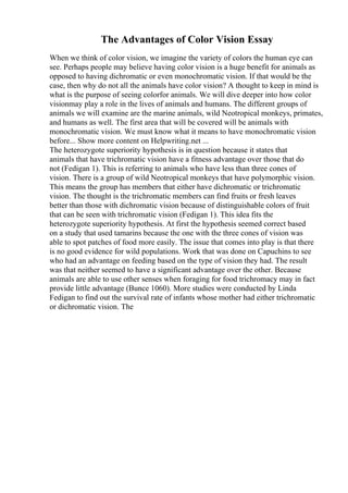 The Advantages of Color Vision Essay
When we think of color vision, we imagine the variety of colors the human eye can
see. Perhaps people may believe having color vision is a huge benefit for animals as
opposed to having dichromatic or even monochromatic vision. If that would be the
case, then why do not all the animals have color vision? A thought to keep in mind is
what is the purpose of seeing colorfor animals. We will dive deeper into how color
visionmay play a role in the lives of animals and humans. The different groups of
animals we will examine are the marine animals, wild Neotropical monkeys, primates,
and humans as well. The first area that will be covered will be animals with
monochromatic vision. We must know what it means to have monochromatic vision
before... Show more content on Helpwriting.net ...
The heterozygote superiority hypothesis is in question because it states that
animals that have trichromatic vision have a fitness advantage over those that do
not (Fedigan 1). This is referring to animals who have less than three cones of
vision. There is a group of wild Neotropical monkeys that have polymorphic vision.
This means the group has members that either have dichromatic or trichromatic
vision. The thought is the trichromatic members can find fruits or fresh leaves
better than those with dichromatic vision because of distinguishable colors of fruit
that can be seen with trichromatic vision (Fedigan 1). This idea fits the
heterozygote superiority hypothesis. At first the hypothesis seemed correct based
on a study that used tamarins because the one with the three cones of vision was
able to spot patches of food more easily. The issue that comes into play is that there
is no good evidence for wild populations. Work that was done on Capuchins to see
who had an advantage on feeding based on the type of vision they had. The result
was that neither seemed to have a significant advantage over the other. Because
animals are able to use other senses when foraging for food trichromacy may in fact
provide little advantage (Bunce 1060). More studies were conducted by Linda
Fedigan to find out the survival rate of infants whose mother had either trichromatic
or dichromatic vision. The
 