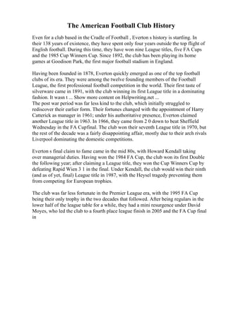 The American Football Club History
Even for a club based in the Cradle of Football , Everton s history is startling. In
their 138 years of existence, they have spent only four years outside the top flight of
English football. During this time, they have won nine League titles, five FA Cups
and the 1985 Cup Winners Cup. Since 1892, the club has been playing its home
games at Goodison Park, the first major football stadium in England.
Having been founded in 1878, Everton quickly emerged as one of the top football
clubs of its era. They were among the twelve founding members of the Football
League, the first professional football competition in the world. Their first taste of
silverware came in 1891, with the club winning its first League title in a dominating
fashion. It wasn t ... Show more content on Helpwriting.net ...
The post war period was far less kind to the club, which initially struggled to
rediscover their earlier form. Their fortunes changed with the appointment of Harry
Catterick as manager in 1961; under his authoritative presence, Everton claimed
another League title in 1963. In 1966, they came from 2 0 down to beat Sheffield
Wednesday in the FA Cupfinal. The club won their seventh League title in 1970, but
the rest of the decade was a fairly disappointing affair, mostly due to their arch rivals
Liverpool dominating the domestic competitions.
Everton s final claim to fame came in the mid 80s, with Howard Kendall taking
over managerial duties. Having won the 1984 FA Cup, the club won its first Double
the following year; after claiming a League title, they won the Cup Winners Cup by
defeating Rapid Wien 3 1 in the final. Under Kendall, the club would win their ninth
(and as of yet, final) League title in 1987, with the Heysel tragedy preventing them
from competing for European trophies.
The club was far less fortunate in the Premier League era, with the 1995 FA Cup
being their only trophy in the two decades that followed. After being regulars in the
lower half of the league table for a while, they had a mini resurgence under David
Moyes, who led the club to a fourth place league finish in 2005 and the FA Cup final
in
 