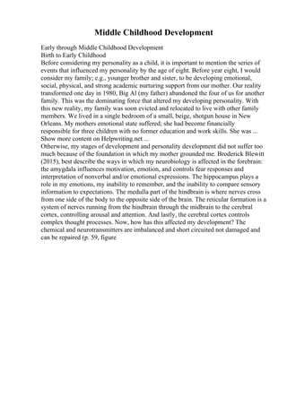 Middle Childhood Development
Early through Middle Childhood Development
Birth to Early Childhood
Before considering my personality as a child, it is important to mention the series of
events that influenced my personality by the age of eight. Before year eight, I would
consider my family; e.g., younger brother and sister, to be developing emotional,
social, physical, and strong academic nurturing support from our mother. Our reality
transformed one day in 1980, Big Al (my father) abandoned the four of us for another
family. This was the dominating force that altered my developing personality. With
this new reality, my family was soon evicted and relocated to live with other family
members. We lived in a single bedroom of a small, beige, shotgun house in New
Orleans. My mothers emotional state suffered; she had become financially
responsible for three children with no former education and work skills. She was ...
Show more content on Helpwriting.net ...
Otherwise, my stages of development and personality development did not suffer too
much because of the foundation in which my mother grounded me. Broderick Blewitt
(2015), best describe the ways in which my neurobiology is affected in the forebrain:
the amygdala influences motivation, emotion, and controls fear responses and
interpretation of nonverbal and/or emotional expressions. The hippocampus plays a
role in my emotions, my inability to remember, and the inability to compare sensory
information to expectations. The medulla part of the hindbrain is where nerves cross
from one side of the body to the opposite side of the brain. The reticular formation is a
system of nerves running from the hindbrain through the midbrain to the cerebral
cortex, controlling arousal and attention. And lastly, the cerebral cortex controls
complex thought processes. Now, how has this affected my development? The
chemical and neurotransmitters are imbalanced and short circuited not damaged and
can be repaired (p. 59, figure
 