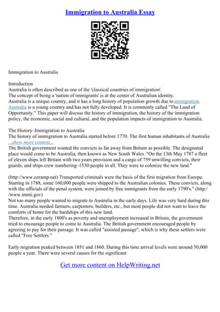 Immigration to Australia Essay
Immigration to Australia
Introduction
Australia is often described as one of the 'classical countries of immigration'.
The concept of being a 'nation of immigrants' is at the center of Australian identity.
Australia is a unique country, and it has a long history of population growth due to immigration.
Australia is a young country and has not fully developed. It is commonly called "The Land of
Opportunity." This paper will discuss the history of immigration, the history of the immigration
policy, the economic, social and cultural, and the population impacts of immigration to Australia.
The History–Immigration to Australia
The history of immigration to Australia started before 1770. The first human inhabitants of Australia
...show more content...
The British government wanted the convicts as far away from Britain as possible. The designated
place would come to be Australia, then known as New South Wales. "On the 13th May 1787 a fleet
of eleven ships left Britain with two years provision and a cargo of 759 unwilling convicts, their
guards, and ships crew numbering–1530 people in all. They were to colonize the new land."
(http://www.ozramp.net) Transported criminals were the basis of the first migration from Europe.
Starting in 1788, some 160,000 people were shipped to the Australian colonies. These convicts, along
with the officials of the penal system, were joined by free immigrants from the early 1790's." (http:/
/www.immi.gov)
Not too many people wanted to migrate to Australia in the early days. Life was very hard during this
time. Australia needed farmers, carpenters, builders, etc., but most people did not want to leave the
comforts of home for the hardships of this new land.
Therefore, in the early 1800's as poverty and unemployment increased in Britain, the government
tried to encourage people to come to Australia. The British government encouraged people by
agreeing to pay for their passage. It was called "assisted passage", which is why these settlers were
called "Free Settlers."
Early migration peaked between 1851 and 1860. During this time arrival levels were around 50,000
people a year. There were several causes for the significant
Get more content on HelpWriting.net
 