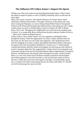 The Influence Of Caitlyn Jenner s Impact On Sports
Perhaps one of the most controversial and influential people today, Caitlyn Jenner
has made an impact in sports as well as LGBTQ community and is an advocate for
trans rights.
There were social, economic, and cultural influences on Caitlyn Jenner which
affected her lifetime achievements. This paper will focus on the person who went
from winning the Olympics as a man to being declared Most Famous Transgender
Women in the World and the things that influenced her to becoming who she is today.
Caitlyn Jenner was born as William Bruce Jenner on October 28,1949 in Mount
Kisco, New York. Throughout her childhood he never did well in the academic part
of school. As a young child, Bruce suffered from dyslexia making it harder for him to
... Show more content on Helpwriting.net ...
Caitlyn Jenner s mom, Esther Jenner, was very supportive and helped Caitlyn
through her journey which she appreciated very much. Caitlyn said that when she
first came out, her mom was one of the most supportive. She stated that her mom
took her shopping for women s clothes and makeup (Steinmetz).When Caitlyn gave
the speech where she first publicly identified as a women over 17 million people
watched and minutes after her twitter and instagram was blowing up with a bunch of
positive messages about how they supported her. Caitlyn Jenner even managed to get
a personal message from previous President Barack Obama supporting her courageous
decision. Another person who helped Caitlyn through her journey was Kris Jenner,
Bruce s ex wife. Kris Jenner knew the Bruce wanted to transition and she helped
him while keeping his secret from the kids as well and she knows looks at him as
her hero. Caitlyn also received several negative messages, one particularly saying
she s a clueless rich white women doing this just for money and reality TV. She did
not let this discourage her cause she knew
 