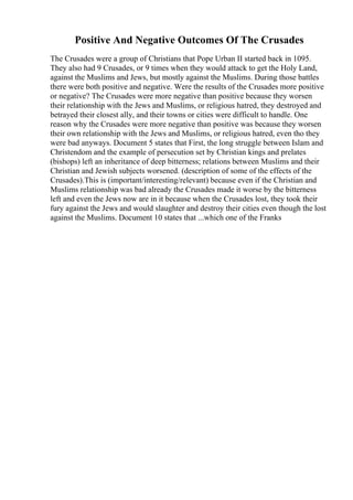 Positive And Negative Outcomes Of The Crusades
The Crusades were a group of Christians that Pope Urban II started back in 1095.
They also had 9 Crusades, or 9 times when they would attack to get the Holy Land,
against the Muslims and Jews, but mostly against the Muslims. During those battles
there were both positive and negative. Were the results of the Crusades more positive
or negative? The Crusades were more negative than positive because they worsen
their relationship with the Jews and Muslims, or religious hatred, they destroyed and
betrayed their closest ally, and their towns or cities were difficult to handle. One
reason why the Crusades were more negative than positive was because they worsen
their own relationship with the Jews and Muslims, or religious hatred, even tho they
were bad anyways. Document 5 states that First, the long struggle between Islam and
Christendom and the example of persecution set by Christian kings and prelates
(bishops) left an inheritance of deep bitterness; relations between Muslims and their
Christian and Jewish subjects worsened. (description of some of the effects of the
Crusades).This is (important/interesting/relevant) because even if the Christian and
Muslims relationship was bad already the Crusades made it worse by the bitterness
left and even the Jews now are in it because when the Crusades lost, they took their
fury against the Jews and would slaughter and destroy their cities even though the lost
against the Muslims. Document 10 states that ...which one of the Franks
 