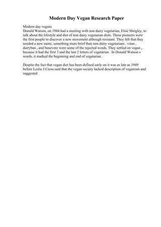 Modern Day Vegan Research Paper
Modern day vegans
Donald Watson, on 1944 had a meeting with non dairy vegetarian, Elsie Shrigley, to
talk about the lifestyle and diet of non dairy vegetarian diets. These pioneers were
the first people to discover a new movement although resistant. They felt that they
needed a new name, something more brief than non dairy vegetarians . vitan ,
dairyban , and benevore were some of the rejected words. They settled on vegan ,
because it had the first 3 and the last 2 letters of vegetarian . In Donald Watson s
words, it marked the beginning and end of vegetarian .
Despite the fact that vegan diet has been defined early on it was as late as 1949
before Leslie J Cross said that the vegan society lacked description of veganism and
suggested
 