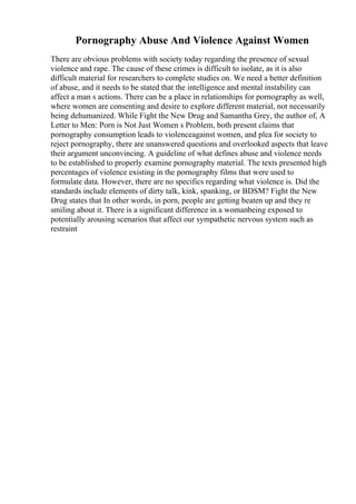Pornography Abuse And Violence Against Women
There are obvious problems with society today regarding the presence of sexual
violence and rape. The cause of these crimes is difficult to isolate, as it is also
difficult material for researchers to complete studies on. We need a better definition
of abuse, and it needs to be stated that the intelligence and mental instability can
affect a man s actions. There can be a place in relationships for pornography as well,
where women are consenting and desire to explore different material, not necessarily
being dehumanized. While Fight the New Drug and Samantha Grey, the author of, A
Letter to Men: Porn is Not Just Women s Problem, both present claims that
pornography consumption leads to violenceagainst women, and plea for society to
reject pornography, there are unanswered questions and overlooked aspects that leave
their argument unconvincing. A guideline of what defines abuse and violence needs
to be established to properly examine pornography material. The texts presented high
percentages of violence existing in the pornography films that were used to
formulate data. However, there are no specifics regarding what violence is. Did the
standards include elements of dirty talk, kink, spanking, or BDSM? Fight the New
Drug states that In other words, in porn, people are getting beaten up and they re
smiling about it. There is a significant difference in a womanbeing exposed to
potentially arousing scenarios that affect our sympathetic nervous system such as
restraint
 