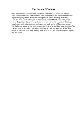 The Legacy Of Atoms
Once upon a time, the atoms which make up everything, including our bodies,
were formed in the stars. Most of those stars are dead now but they left us the most
important legacy atoms. Atoms are small particles which make up everything.
From the chair you re sitting on, to the nails on your left hand, your funny nose
you so desperately dislike. Those atoms, of course, form more complex structures
which make us breathe, and run, and sleep, and read, and cry. They make up our
life. Sadly, our atoms at one point become too tired of us and they want to escape. We
may get sick, or be hit by a bus, or we may one day just not wake up. When they
decide to leave us, there is no coming back. We die. As our lifeless body decomposes
and our loved
 