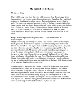 My Second Home Essay
My Second Home
The wind blowing in my hair, the water softly mists my face. There is a persistent
humming in my ear from the motor. I turn and gaze over the railing, there are islands
scattered in the distance including one, my final destination, the largest island in
sight. The mysterious water curls against the edge of the boat, foamy and disturbed
by the passing boat. My fingers drum consistently on the railing, repeating a rhythmic
beat. I find myself pacing the deck, back and forth, always returning to the same
location, facing the island. As the ferry boat approaches the dock, I become
overwhelmed with the anticipation of the fun that, I know, is awaiting me on this
island.
Kelly s Island is a place that brings back fond ... Show more content on
Helpwriting.net ...
I begin weaving my way through the crowd; I can feel the warm skin of strangers
brush against me. As the crowds separate I see the welcoming faces of my Aunt
Sharon and Uncle Bill. I run to give them an embracing hug. My cousin, Levi, steps
out from behind his dad and I notice his wide eyes containing a sparkle as the
excitement builds inside. My parents catch up with me and more greetings are in
order. We retreat to the golf cart, which most of the tourists use, along with
bicycles, to get around. After a short drive, we reach the house. It is a tall, white
house with large windows facing the water front. The character of this old house
fills my imagination with stories of an old captain living there. I am pleased to see
the rest of my family playing croquet and socializing in the lawn. With the awareness
of our presence, they happily turn and wave.
After saying hello, my cousin and I decide to slip off to the personal beach of the
bed and breakfast that we will be staying at for the next four days. The wooden
steps creak as we stomp down them. They lead us into the special place hidden
away in overgrown vines, which brush across me as I charge toward the water. We
spend hours in the cool water splashing, playing and catching up on all of the
excitement that we have missed in the last year. The cool water washes smoothly
over my face and I pinch the finely granulated sand between my toes. As I swim the
seaweed reaches up from the bottom to tickle my toes and feet.
 
