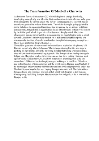 The Transformation Of Macbeth s Character
As Innocent flower, (Shakespeare 25) Macbeth begins to change drastically,
developing a completely new identity, his transformation is quite obvious as he goes
from innocent to the serpent under [the flower] (Shakespeare 25). Macbeth has no
morality to govern his actions furthermore. The soldier is caught going against his
moral beliefs as he represses all emotions that are caused by his actions in killing;
consequently, the guilt that is accumulated inside of him begins to take over, caused
by the initial push which began his redevelopment. Simply stated, Macbeths
obsession in gaining power acted as a push causing his psychological state to spiral
downhill. Macbeth s mind whose murder yet is but fantastical (Shakespeare 19);
consequently, the idea of murder was barely a thought that was going through his...
Show more content on Helpwriting.net ...
The soldier questions his new morals as he decides to not further his plans to kill
Duncan but as Lady Macbeth hears of Macbeth questioning his fate, she steps in
pushing his new morals onwards, enforcing the idea that killing Duncan is fine as
they will pin the murder on the king s guards. The thought of not having courage is
lodged into Macbeth s head as he becomes aware that he is Letting I dare not wait
upon I would (Shakespeare 29). Macbeth experiences a turning point as he sets
onwards to kill Duncan but is abruptly stopped as Banquo is unable to fall asleep
due to his thoughts of the prophecies and the weird sisters. Banquo asks Macbeth if
he has thought about what the weird sisters told him about the prophecies lately, but
Macbeth lies and says he has not. Hoping Banquo returns to bed, Macbeth wishes
him goodnight and continues onwards at full speed with his plan to kill Duncan.
Consequently, by killing Banquo, Macbeth faces fear and guilt, as he is tortured by
Banquo in his
 