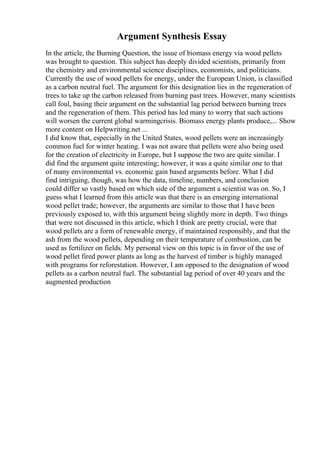 Argument Synthesis Essay
In the article, the Burning Question, the issue of biomass energy via wood pellets
was brought to question. This subject has deeply divided scientists, primarily from
the chemistry and environmental science disciplines, economists, and politicians.
Currently the use of wood pellets for energy, under the European Union, is classified
as a carbon neutral fuel. The argument for this designation lies in the regeneration of
trees to take up the carbon released from burning past trees. However, many scientists
call foul, basing their argument on the substantial lag period between burning trees
and the regeneration of them. This period has led many to worry that such actions
will worsen the current global warmingcrisis. Biomass energy plants produce,... Show
more content on Helpwriting.net ...
I did know that, especially in the United States, wood pellets were an increasingly
common fuel for winter heating. I was not aware that pellets were also being used
for the creation of electricity in Europe, but I suppose the two are quite similar. I
did find the argument quite interesting; however, it was a quite similar one to that
of many environmental vs. economic gain based arguments before. What I did
find intriguing, though, was how the data, timeline, numbers, and conclusion
could differ so vastly based on which side of the argument a scientist was on. So, I
guess what I learned from this article was that there is an emerging international
wood pellet trade; however, the arguments are similar to those that I have been
previously exposed to, with this argument being slightly more in depth. Two things
that were not discussed in this article, which I think are pretty crucial, were that
wood pellets are a form of renewable energy, if maintained responsibly, and that the
ash from the wood pellets, depending on their temperature of combustion, can be
used as fertilizer on fields. My personal view on this topic is in favor of the use of
wood pellet fired power plants as long as the harvest of timber is highly managed
with programs for reforestation. However, I am opposed to the designation of wood
pellets as a carbon neutral fuel. The substantial lag period of over 40 years and the
augmented production
 