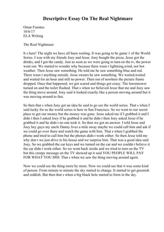 Descriptive Essay On The Real Nightmare
Omar Fuentes
10/6/17
ELA Writing
The Real Nightmare
It s here! The night we have all been waiting. It was going to be game 1 of the World
Series. I was with my friends Joey and Jesse. Joey bought the pizza, Jesse got the
drinks, and I got the candy. Just as soon as we were going to turn on the tv, the power
went out. We started to wonder why because there wasn t lightning,wind, nor hot
weather. Then Jesse saw something. He told me he saw something blue and red.
There wasn t anything outside. Jesse swears he saw something. We waited,waited
and waited for an hour and still no power. Then out of nowhere the picture frame
dropped. Once that happened, we got scared and things got crazy. The lawnmower
turned on and the toilet flushed. That s when we believed Jesse that me and Joey saw
the thing move around. Joey said it looked exactly like a person moving around but it
was moving around to fast.
So then that s when Joey got an idea he said to go see the world series. That s when I
said lucky for us the world series is here in San Francisco. So we went to our secret
place to get our money but the money was gone. Jesse asked me if I grabbed it and I
didn t then I asked Joey if he grabbed it and he didn t then Joey asked Jesse if he
grabbed it and he didn t no one took it. So then we got an answer. I told Jesse and
Joey hey guys my uncle Danny lives a mile away maybe we could call him and ask if
we could go over there and watch the game with him. That s when I grabbed the
phone and tried to call him but the phones didn t work either. So then Jesse told me
why don t we just drive to his house and we surprise him. That was a good idea said
Joey. So we grabbed the car keys and we turned on the car and we couldn t believe it
the car didn t work either. So we went back inside and we tried to turn on the TV
but this creepy message on the TV showed up it said YOU PEOPLE WILL PAY
FOR WHAT YOU DID. That s when we saw the thing moving around again.
Now we could see the thing more by more. Now we could see that it was some kind
of person. From minute to minute the sky started to change. It started to get greenish
and reddish. But then that s when a big black hole started to form in the sky.
 