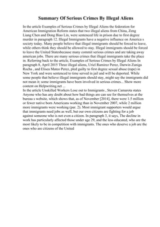 Summary Of Serious Crimes By Illegal Aliens
In the article Examples of Serious Crimes by Illegal Aliens the federation for
American Immigration Reform states that two illegal aliens from China, Zeng
Liang Chen and Dong Biao Lin, were sentenced life in prison due to first degree
murder in paragraph 12. Illegal Immigrants have a negative influence on America s
society today. Many people believe that illegal immigrants should be forced to leave,
while others think they should be allowed to stay. Illegal immigrants should be forced
to leave the United Statesbecause many commit serious crimes and are taking away
american jobs. There are many serious crimes that illegal immigrants take the place
in. Referring back to the article, Examples of Serious Crimes by Illegal Aliens In
paragraph 8, April 2015 Three illegal aliens, Uriel Ramirez Perez, Darwin Zuniga
Rocha , and Elisea Mateo Perez, pled guilty to first degree sexual abuse (rape) in
New York and were sentenced to time served in jail and will be deported. While
some people that believe illegal immigrants should stay, might say the immigrants did
not mean it; some immigrants have been involved in serious crimes... Show more
content on Helpwriting.net ...
In the article Unskilled Workers Lose out to Immigrants , Steven Camarota states
Anyone who has any doubt about how bad things are can see for themselves at the
bureau s website, which shows that, as of November [2014], there were 1.5 million
or fewer native born Americans working than in November 2007, while 2 million
more immigrants were working (par. 2). Most immigrant supporters would argue
that immigrants need jobs as well, but our own citizens are fighting for a job
against someone who is not even a citizen. In paragraph 3, it says, The decline in
work has particularly affected those under age 29, and the less educated, who are the
most likely to be in competition with immigrants. The ones who deserve a job are the
ones who are citizens of the United
 