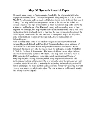 Map Of Plymouth Research Paper
Plymouth was a colony in North America founded by the pilgrims in 1620 who
voyaged on the Mayflower. The map of Plymouth being analyzed is titled, A New
Map Of New England and was made in 1720, therefore it looks different than how it
is today. This map includes a compass and a scale at the bottom, but it does not
include a legend. This type of map seems to be an exploration map and it shows the
settlements and landscape of the Plymouth colony and surrounding areas in New
England. At first sight, this map requires some effort in order to be able to read such
handwriting that is displayed, but it is clear that the map portrays the location of the
New England colonies and the land structure. Although this map is not very clear,
some of the northern colonies are labeled such... Show more content on
Helpwriting.net ...
Also, this map labels some of the smaller villages and colonies within which
include; Plymouth, Bristol, and Cape Cod. The map also has a close up image of
the land in The Harbour of Boston and part of the northern hemisphere. At the
bottom of this map it says who the map is made for and seems to state, Printed for
L Clark. R. Ford and R. Cruttenoon . The bottom left hand corner might indicate
who made the map and is printed J.Colburn . This map states that it was made in
1720 on the top left hand corner in the title, which explains the difficulty of
analyzing the print. During this time period, many english colonists were still
exploring and making settlements in the new world, however the colonies were still
controlled by the British rule. It was only the beginning, and developing a new life
had its challenges, but many puritans during this time period were escaping their old
country as a way to get religious freedom. The new settlement in Plymouth was the
first colony in New England
 