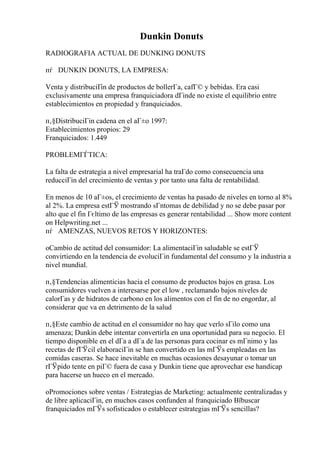 Dunkin Donuts
RADIOGRAFIA ACTUAL DE DUNKING DONUTS
пѓ DUNKIN DONUTS, LA EMPRESA:
Venta y distribuciГіn de productos de bollerГa, cafГ© y bebidas. Era casi
exclusivamente una empresa franquiciadora dГіnde no existe el equilibrio entre
establecimientos en propiedad y franquiciados.
п‚§DistribuciГіn cadena en el aГ±o 1997:
Establecimientos propios: 29
Franquiciados: 1.449
PROBLEMГЃTICA:
La falta de estrategia a nivel empresarial ha traГdo como consecuencia una
reducciГіn del crecimiento de ventas y por tanto una falta de rentabilidad.
En menos de 10 aГ±os, el crecimiento de ventas ha pasado de niveles en torno al 8%
al 2%. La empresa estГЎ mostrando sГntomas de debilidad y no se debe pasar por
alto que el fin Гєltimo de las empresas es generar rentabilidad ... Show more content
on Helpwriting.net ...
пѓ AMENZAS, NUEVOS RETOS Y HORIZONTES:
oCambio de actitud del consumidor: La alimentaciГіn saludable se estГЎ
convirtiendo en la tendencia de evoluciГіn fundamental del consumo y la industria a
nivel mundial.
п‚§Tendencias alimenticias hacia el consumo de productos bajos en grasa. Los
consumidores vuelven a interesarse por el low , reclamando bajos niveles de
calorГas y de hidratos de carbono en los alimentos con el fin de no engordar, al
considerar que va en detrimento de la salud
п‚§Este cambio de actitud en el consumidor no hay que verlo sГіlo como una
amenaza; Dunkin debe intentar convertirla en una oportunidad para su negocio. El
tiempo disponible en el dГa a dГa de las personas para cocinar es mГnimo y las
recetas de fГЎcil elaboraciГіn se han convertido en las mГЎs empleadas en las
comidas caseras. Se hace inevitable en muchas ocasiones desayunar o tomar un
rГЎpido tente en piГ© fuera de casa y Dunkin tiene que aprovechar ese handicap
para hacerse un hueco en el mercado.
oPromociones sobre ventas / Estrategias de Marketing: actualmente centralizadas y
de libre aplicaciГіn, en muchos casos confunden al franquiciado Вїbuscar
franquiciados mГЎs sofisticados o establecer estrategias mГЎs sencillas?
 