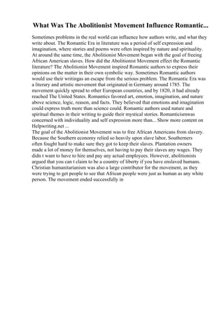 What Was The Abolitionist Movement Influence Romantic...
Sometimes problems in the real world can influence how authors write, and what they
write about. The Romantic Era in literature was a period of self expression and
imagination, where stories and poems were often inspired by nature and spirituality.
At around the same time, the Abolitionist Movement began with the goal of freeing
African American slaves. How did the Abolitionist Movement effect the Romantic
literature? The Abolitionist Movement inspired Romantic authors to express their
opinions on the matter in their own symbolic way. Sometimes Romantic authors
would use their writingas an escape from the serious problem. The Romantic Era was
a literary and artistic movement that originated in Germany around 1785. The
movement quickly spread to other European countries, and by 1820, it had already
reached The United States. Romantics favored art, emotion, imagination, and nature
above science, logic, reason, and facts. They believed that emotions and imagination
could express truth more than science could. Romantic authors used nature and
spiritual themes in their writing to guide their mystical stories. Romanticismwas
concerned with individuality and self expression more than... Show more content on
Helpwriting.net ...
The goal of the Abolitionist Movement was to free African Americans from slavery.
Because the Southern economy relied so heavily upon slave labor, Southerners
often fought hard to make sure they got to keep their slaves. Plantation owners
made a lot of money for themselves, not having to pay their slaves any wages. They
didn t want to have to hire and pay any actual employees. However, abolitionists
argued that you can t claim to be a country of liberty if you have enslaved humans.
Christian humanitarianism was also a large contributor for the movement, as they
were trying to get people to see that African people were just as human as any white
person. The movement ended successfully in
 
