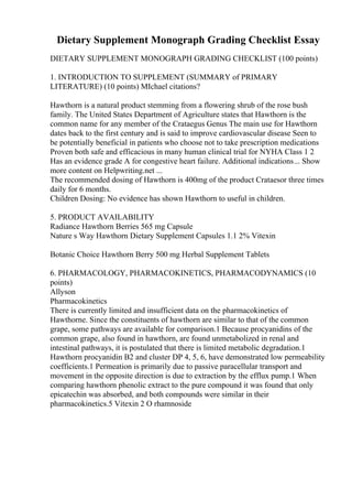 Dietary Supplement Monograph Grading Checklist Essay
DIETARY SUPPLEMENT MONOGRAPH GRADING CHECKLIST (100 points)
1. INTRODUCTION TO SUPPLEMENT (SUMMARY of PRIMARY
LITERATURE) (10 points) MIchael citations?
Hawthorn is a natural product stemming from a flowering shrub of the rose bush
family. The United States Department of Agriculture states that Hawthorn is the
common name for any member of the Crataegus Genus The main use for Hawthorn
dates back to the first century and is said to improve cardiovascular disease Seen to
be potentially beneficial in patients who choose not to take prescription medications
Proven both safe and efficacious in many human clinical trial for NYHA Class 1 2
Has an evidence grade A for congestive heart failure. Additional indications... Show
more content on Helpwriting.net ...
The recommended dosing of Hawthorn is 400mg of the product Crataesor three times
daily for 6 months.
Children Dosing: No evidence has shown Hawthorn to useful in children.
5. PRODUCT AVAILABILITY
Radiance Hawthorn Berries 565 mg Capsule
Nature s Way Hawthorn Dietary Supplement Capsules 1.1 2% Vitexin
Botanic Choice Hawthorn Berry 500 mg Herbal Supplement Tablets
6. PHARMACOLOGY, PHARMACOKINETICS, PHARMACODYNAMICS (10
points)
Allyson
Pharmacokinetics
There is currently limited and insufficient data on the pharmacokinetics of
Hawthorne. Since the constituents of hawthorn are similar to that of the common
grape, some pathways are available for comparison.1 Because procyanidins of the
common grape, also found in hawthorn, are found unmetabolized in renal and
intestinal pathways, it is postulated that there is limited metabolic degradation.1
Hawthorn procyanidin B2 and cluster DP 4, 5, 6, have demonstrated low permeability
coefficients.1 Permeation is primarily due to passive paracellular transport and
movement in the opposite direction is due to extraction by the efflux pump.1 When
comparing hawthorn phenolic extract to the pure compound it was found that only
epicatechin was absorbed, and both compounds were similar in their
pharmacokinetics.5 Vitexin 2 O rhamnoside
 