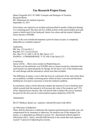 Tax Research Project Essay
Shane Fitzgerald ACC 413 0001 Concepts and Strategies of Taxation
Research Memo
RE: Deductions for medical expenses
September 22, 2011
Facts:Janice was injured in an accident and prescribed 6 months of physical therapy
in a swimming pool. She does not live within an hour of the nearest public pool and
wants to build a pool in her backyard. Janice lives alone and her annual Adjusted
Gross Income is $50,000.
Issue: Is the cost to build and maintain a pool for Janice in part, or completely
deductible as a medical expense?
Authorities:
IRC Sec. 213 (a) (d) (1.)
Reg В§1.213 1 (e) (i) (ii) (iii)
Rev. Rul. 83 33, 1983 1 CB 70, IRC Sec(s). 213
HAINES v. COMMISSIONER, 71 TC 644, Code Sec(s) 213
Conclusion:
Janice will be ... Show more content on Helpwriting.net ...
The pool cost the petitioner over $19,000, and we cannot accept his contention that
such amount was spent primarily for therapy for his leg in view of the limited need
for such therapy and the alternatives which were then available.
The difference in Janice s case is that she lives in a rural part of her state where there
are no publicly available swimming pools within an hours commute and therefore
building her own pool is necessary to treat her medical condition.
In conclusion, Janice will be allowed to deduct the amount of cost to build her pool
which exceeds both the amount it will increase the value of her property and 7.5%
of her Adjusted Gross Income. She will also be able to deduct the cost to maintain
the pool for the first year for a total medical expense deduction of $4,750.
Attachments:
В§ 213 Medical, dental, etc., expenses. Internal Revenue Code (RIA)
(a) Allowance of deduction.
There shall be allowed as a deduction the expenses paid during the taxable year, not
compensated for by insurance or otherwise, for medical care of the taxpayer, his
spouse, or a dependent (as defined in section 152 , determined without regard to
subsections (b)(1) , (b)(2), and (d)(1)(B) thereof), to the extent that such expenses
exceed 7.5 percent of adjusted gross income.
 