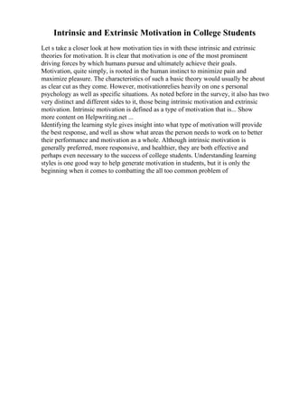 Intrinsic and Extrinsic Motivation in College Students
Let s take a closer look at how motivation ties in with these intrinsic and extrinsic
theories for motivation. It is clear that motivation is one of the most prominent
driving forces by which humans pursue and ultimately achieve their goals.
Motivation, quite simply, is rooted in the human instinct to minimize pain and
maximize pleasure. The characteristics of such a basic theory would usually be about
as clear cut as they come. However, motivationrelies heavily on one s personal
psychology as well as specific situations. As noted before in the survey, it also has two
very distinct and different sides to it, those being intrinsic motivation and extrinsic
motivation. Intrinsic motivation is defined as a type of motivation that is... Show
more content on Helpwriting.net ...
Identifying the learning style gives insight into what type of motivation will provide
the best response, and well as show what areas the person needs to work on to better
their performance and motivation as a whole. Although intrinsic motivation is
generally preferred, more responsive, and healthier, they are both effective and
perhaps even necessary to the success of college students. Understanding learning
styles is one good way to help generate motivation in students, but it is only the
beginning when it comes to combatting the all too common problem of
 