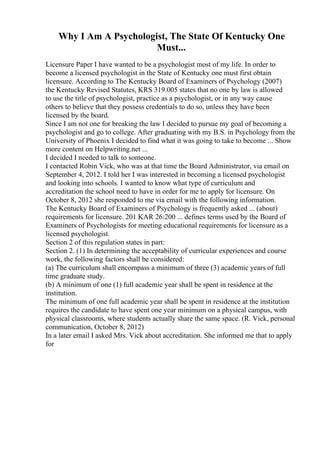 Why I Am A Psychologist, The State Of Kentucky One
Must...
Licensure Paper I have wanted to be a psychologist most of my life. In order to
become a licensed psychologist in the State of Kentucky one must first obtain
licensure. According to The Kentucky Board of Examiners of Psychology (2007)
the Kentucky Revised Statutes, KRS 319.005 states that no one by law is allowed
to use the title of psychologist, practice as a psychologist, or in any way cause
others to believe that they possess credentials to do so, unless they have been
licensed by the board.
Since I am not one for breaking the law I decided to pursue my goal of becoming a
psychologist and go to college. After graduating with my B.S. in Psychology from the
University of Phoenix I decided to find what it was going to take to become ... Show
more content on Helpwriting.net ...
I decided I needed to talk to someone.
I contacted Robin Vick, who was at that time the Board Administrator, via email on
September 4, 2012. I told her I was interested in becoming a licensed psychologist
and looking into schools. I wanted to know what type of curriculum and
accreditation the school need to have in order for me to apply for licensure. On
October 8, 2012 she responded to me via email with the following information.
The Kentucky Board of Examiners of Psychology is frequently asked ... (about)
requirements for licensure. 201 KAR 26:200 ... defines terms used by the Board of
Examiners of Psychologists for meeting educational requirements for licensure as a
licensed psychologist.
Section 2 of this regulation states in part:
Section 2. (1) In determining the acceptability of curricular experiences and course
work, the following factors shall be considered:
(a) The curriculum shall encompass a minimum of three (3) academic years of full
time graduate study.
(b) A minimum of one (1) full academic year shall be spent in residence at the
institution.
The minimum of one full academic year shall be spent in residence at the institution
requires the candidate to have spent one year minimum on a physical campus, with
physical classrooms, where students actually share the same space. (R. Vick, personal
communication, October 8, 2012)
In a later email I asked Mrs. Vick about accreditation. She informed me that to apply
for
 