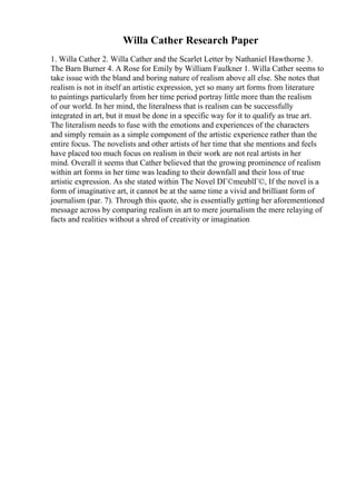 Willa Cather Research Paper
1. Willa Cather 2. Willa Cather and the Scarlet Letter by Nathaniel Hawthorne 3.
The Barn Burner 4. A Rose for Emily by William Faulkner 1. Willa Cather seems to
take issue with the bland and boring nature of realism above all else. She notes that
realism is not in itself an artistic expression, yet so many art forms from literature
to paintings particularly from her time period portray little more than the realism
of our world. In her mind, the literalness that is realism can be successfully
integrated in art, but it must be done in a specific way for it to qualify as true art.
The literalism needs to fuse with the emotions and experiences of the characters
and simply remain as a simple component of the artistic experience rather than the
entire focus. The novelists and other artists of her time that she mentions and feels
have placed too much focus on realism in their work are not real artists in her
mind. Overall it seems that Cather believed that the growing prominence of realism
within art forms in her time was leading to their downfall and their loss of true
artistic expression. As she stated within The Novel DГ©meublГ©, If the novel is a
form of imaginative art, it cannot be at the same time a vivid and brilliant form of
journalism (par. 7). Through this quote, she is essentially getting her aforementioned
message across by comparing realism in art to mere journalism the mere relaying of
facts and realities without a shred of creativity or imagination
 