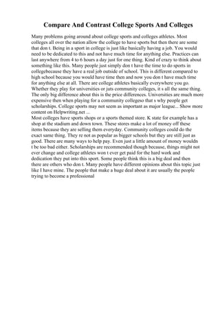 Compare And Contrast College Sports And Colleges
Many problems going around about college sports and colleges athletes. Most
colleges all over the nation allow the college to have sports but then there are some
that don t. Being in a sport in college is just like basically having a job. You would
need to be dedicated to this and not have much time for anything else. Practices can
last anywhere from 4 to 6 hours a day just for one thing. Kind of crazy to think about
something like this. Many people just simply don t have the time to do sports in
collegebecause they have a real job outside of school. This is different compared to
high school because you would have time then and now you don t have much time
for anything else at all. There are college athletes basically everywhere you go.
Whether they play for universities or juts community colleges, it s all the same thing.
The only big difference about this is the price differences. Universities are much more
expensive then when playing for a community collegeso that s why people get
scholarships. College sports may not seem as important as major league... Show more
content on Helpwriting.net ...
Most colleges have sports shops or a sports themed store. K state for example has a
shop at the stadium and down town. These stores make a lot of money off these
items because they are selling them everyday. Community colleges could do the
exact same thing. They re not as popular as bigger schools but they are still just as
good. There are many ways to help pay. Even just a little amount of money wouldn
t be too bad either. Scholarships are recommended though because, things might not
ever change and college athletes won t ever get paid for the hard work and
dedication they put into this sport. Some people think this is a big deal and then
there are others who don t. Many people have different opinions about this topic just
like I have mine. The people that make a huge deal about it are usually the people
trying to become a professional
 