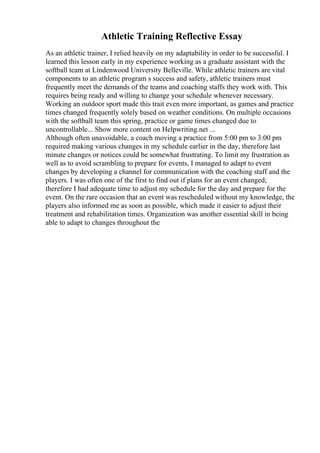 Athletic Training Reflective Essay
As an athletic trainer, I relied heavily on my adaptability in order to be successful. I
learned this lesson early in my experience working as a graduate assistant with the
softball team at Lindenwood University Belleville. While athletic trainers are vital
components to an athletic program s success and safety, athletic trainers must
frequently meet the demands of the teams and coaching staffs they work with. This
requires being ready and willing to change your schedule whenever necessary.
Working an outdoor sport made this trait even more important, as games and practice
times changed frequently solely based on weather conditions. On multiple occasions
with the softball team this spring, practice or game times changed due to
uncontrollable... Show more content on Helpwriting.net ...
Although often unavoidable, a coach moving a practice from 5:00 pm to 3:00 pm
required making various changes in my schedule earlier in the day, therefore last
minute changes or notices could be somewhat frustrating. To limit my frustration as
well as to avoid scrambling to prepare for events, I managed to adapt to event
changes by developing a channel for communication with the coaching staff and the
players. I was often one of the first to find out if plans for an event changed;
therefore I had adequate time to adjust my schedule for the day and prepare for the
event. On the rare occasion that an event was rescheduled without my knowledge, the
players also informed me as soon as possible, which made it easier to adjust their
treatment and rehabilitation times. Organization was another essential skill in being
able to adapt to changes throughout the
 