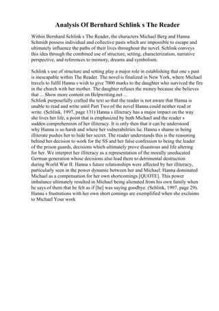 Analysis Of Bernhard Schlink s The Reader
Within Bernhard Schlink s The Reader, the characters Michael Berg and Hanna
Schmidt possess individual and collective pasts which are impossible to escape and
ultimately influence the paths of their lives throughout the novel. Schlink conveys
this idea through the combined use of structure, setting, characterization, narrative
perspective, and references to memory, dreams and symbolism.
Schlink s use of structure and setting play a major role in establishing that one s past
is inescapable within The Reader. The novel is finalized in New York, where Michael
travels to fulfil Hanna s wish to give 7000 marks to the daughter who survived the fire
in the church with her mother. The daughter refuses the money because she believes
that ... Show more content on Helpwriting.net ...
Schlink purposefully crafted the text so that the reader is not aware that Hanna is
unable to read and write until Part Two of the novel Hanna could neither read or
write. (Schlink, 1997, page 131) Hanna s illiteracy has a major impact on the way
she lives her life, a point that is emphasized by both Michael and the reader s
sudden comprehension of her illiteracy. It is only then that it can be understood
why Hanna is so harsh and where her vulnerabilities lie. Hanna s shame in being
illiterate pushes her to hide her secret. The reader understands this is the reasoning
behind her decision to work for the SS and her false confession to being the leader
of the prison guards, decisions which ultimately prove disastrous and life altering
for her. We interpret her illiteracy as a representation of the morally uneducated
German generation whose decisions also lead them to detrimental destruction
during World War II. Hanna s future relationships were affected by her illiteracy,
particularly seen in the power dynamic between her and Michael. Hanna dominated
Michael as a compensation for her own shortcomings [QUOTE]. This power
imbalance ultimately resulted in Michael being alienated from his own family when
he says of them that he felt as if [he] was saying goodbye. (Schlink, 1997, page 29).
Hanna s frustrations with her own short comings are exemplified when she exclaims
to Michael Your work
 