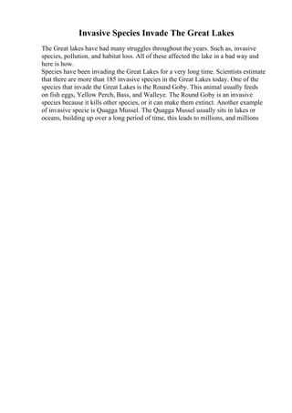 Invasive Species Invade The Great Lakes
The Great lakes have had many struggles throughout the years. Such as, invasive
species, pollution, and habitat loss. All of these affected the lake in a bad way and
here is how.
Species have been invading the Great Lakes for a very long time. Scientists estimate
that there are more than 185 invasive species in the Great Lakes today. One of the
species that invade the Great Lakes is the Round Goby. This animal usually feeds
on fish eggs, Yellow Perch, Bass, and Walleye. The Round Goby is an invasive
species because it kills other species, or it can make them extinct. Another example
of invasive specie is Quagga Mussel. The Quagga Mussel usually sits in lakes or
oceans, building up over a long period of time, this leads to millions, and millions
 