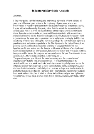 Indentured Servitude Analysis
Jonathan,
I find your points very fascinating and interesting, especially towards the end of
your post. Of course your points in the beginning of your posts, where you
believed that it would be preferable to be an indentured servant rather than a slave,
I agree with wholeheartedly. It s pretty clear that the rest of the students in this
course agree with it as well, having read most of the original posts and replies to
them, there doesn t seem to be very much differentiation in it, which sometimes
makes it difficult to have a discussion or reply on a post, because one doesn t want
to just reiterate the same idea or post that one is replying to, or simply feel like one
is echoing everyone else s thoughts. However, perhaps the fact that we all agree is a
good thing and a sign that, especially in the 21st Century in the United States, it s a
positive aspect and result and sign that so many of us agree that slavery was
horrible, awful, and unjust, and the thought or idea that a lifetime of servitude and
harsh mistreatment of not only yourself, but also your family and even your children,
is reprehensible, shows the progress we have made over the past few centuries in our
country and ... Show more content on Helpwriting.net ...
The part about your post I found the most interesting was the comparison of
indentured servitude to The American Dream . It is true that the idea of the
American Dream is to work hard, take bold chances and hopefully come out on the
other end a richer person as well as more successful and happy and improved, and
the idea that indentured servitude helped to create or perhaps was similar to that is
probably true and a good point. I certainly don t begrudge and I completely support
hard work and sacrifice, but if it is forced and locked into, and you lose rights that
you otherwise would have, at what point does it become, literally, servitude , rather
than
 